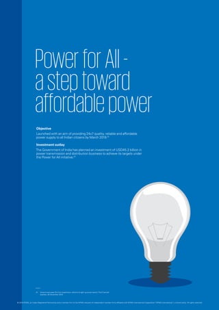 PowerforAll-―
asteptoward
affordablepower
Objective
Launched with an aim of providing 24x7 quality, reliable and affordable
power supply to all Indian citizens by March 2019.01
Investment outlay
The Government of India has planned an investment of USD45.2 billion in
power transmission and distribution business to achieve its targets under
the Power for All initiative.01
01.	 Government eyes Rs 3-trn investment, reforms to light up power sector‘,The Financial
express, 28 December 2015.
© 2016 KPMG, an Indian Registered Partnership and a member firm of the KPMG network of independent member firms affiliated with KPMG International Cooperative (“KPMG International”), a Swiss entity. All rights reserved.
 