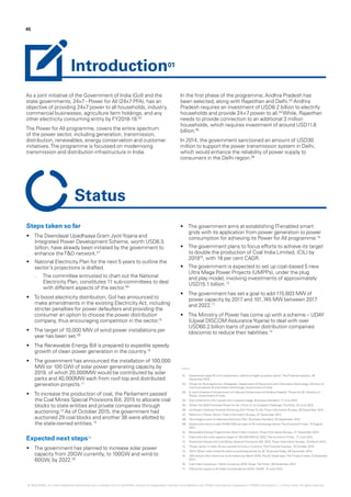 01.	 Government eyes Rs 3-trn investment, reforms to light up power sector‘,The Financial express, 28
December 2015.
02.	 ‘Power for All programme‘,Vikaspedia, Department of Electronics and InformationTechnology, Ministry of
Communications & InformationTechnology, Government of India.
03.	 ‘A Joint Initiative of Government of India and Government of Andhra Pradesh‘, Power for All, Ministry of
Power, Government of India.
04.	 Govt scheme for 24x7 power still in nascent stage, Business Standard, 17 June 2015
05.	 ‘When the NDA Promised Power for All, itTook on its Greatest Challenge‘,TheWire, 20 June 2015.
06.	 Landmark InitiativesTowards Achieving 24x7 Power for All, Press Information Bureau, 28 December 2014.
07.	 Reforms in Power Sector, Press Information Bureau, 01 December 2014.
08.	 ‘Govt begins work on National Electricity Plan‘, Business Standard, 20 September 2015.
09.	 Government aims to add 10,000 MW per year to lift wind energy sector,The EconomicTimes, 12 August
2014.
10.	 Renewable Energy Programmes Gets A New Impetus, Press Information Bureau, 21 December 2014.
11.	 India sets new solar capacity target of 100,000 MW by 2022,The EconomicTimes, 17 June 2015.
12.	 Parliament Passes the Coal Mines (Special Provisions) Bill, 2015, Press Information Bureau, 20 March 2015.
13.	 ‘Power sector in India: All you wanted to know in 5 points‘,The Financial Express, 19 October 2015.
14.	 ‘2014:When India inched forward on providing power for all‘, BusinessToday, 29 December 2014.
15.	 ‘Will ensure 24x7 electricity to all Indians by March 2019, Piyush Goyal says‘,TheTimes of India, 5 December
2014.
16.	 Coal India to produce 1 billion tonnes by 2019: Goyal,The Hindu, 06 November 2014.
17.	 ‘Electricity supply to all Indian households by 2019?‘, Rediff, 18 June 2015.
As a joint initiative of the Government of India (GoI) and the
state governments, 24x7 - Power for All (24x7 PFA), has an
objective of providing 24x7 power to all households, industry,
commercial businesses, agriculture farm holdings, and any
other electricity consuming entity by FY2018-19.02
The Power for All programme, covers the entire spectrum
of the power sector, including generation, transmission,
distribution, renewables, energy conservation and customer
initiatives.The programme is focussed on modernising
transmission and distribution infrastructure in India.
In the first phase of the programme, Andhra Pradesh has
been selected, along with Rajasthan and Delhi.03
Andhra
Pradesh requires an investment of USD8.2 billion to electrify
households and provide 24×7 power to all.04
While, Rajasthan
needs to provide connection to an additional 3 million
households, which requires investment of around USD11.8
billion.05
In 2014, the government sanctioned an amount of USD30
million to support the power transmission system in Delhi,
which would enhance the reliability of power supply to
consumers in the Delhi region.06
Steps taken so far
•	 The Deendayal Upadhyaya Gram JyotiYojana and
Integrated Power Development Scheme, worth USD6.5
billion, have already been initiated by the government to
enhance theT&D network.07
•	 National Electricity Plan for the next 5 years to outline the
sector’s projections is drafted.
–– The committee entrusted to chart out the National
Electricity Plan, constitutes 11 sub-committees to deal
with different aspects of the sector.08
•	 To boost electricity distribution, GoI has announced to
make amendments in the existing Electricity Act, including
stricter penalties for power defaulters and providing the
consumer an option to choose the power distribution
company, thus encouraging competition in the sector.01
•	 The target of 10,000 MW of wind power installations per
year has been set.09
•	 The Renewable Energy Bill is prepared to expedite speedy
growth of clean power generation in the country.10
•	 The government has announced the installation of 100,000
MW (or 100 GW) of solar power generating capacity by
2019, of which 20,000MW would be contributed by solar
parks and 40,000MW each from roof-top and distributed
generation projects.11
•	 To increase the production of coal, the Parliament passed
the Coal Mines Special Provisions Bill, 2015 to allocate coal
blocks to state entities and private companies through
auctioning.12
As of October 2015, the government had
auctioned 29 coal blocks and another 38 were allotted to
the state-owned entities.13
Expected next steps14
•	 The government has planned to increase solar power
capacity from 20GW currently, to 100GW and wind to
60GW, by 2022.05
•	 The government aims at establishing IT-enabled smart
grids with its application from power generation to power
consumption for achieving its Power for All programme.15
•	 The government plans to focus efforts to achieve its target
to double the production of Coal India Limited, (CIL) by
201916
, with 18 per cent CAGR.
•	 The government is expected to set up coal–based 5 new
Ultra Mega Power Projects (UMPPs), under the plug
and play model, involving investments of approximately
USD15.1 billion.13
•	 The government has set a goal to add 115,603 MW of
power capacity by 2017 and 101,745 MW between 2017
and 2022.17
•	 The Ministry of Power has come up with a scheme – UDAY
(Ujjwal DISCOM AssuranceYojana) to deal with over
USD60.2 billion loans of power distribution companies
(discoms) to reduce their liabilities.13
45
Introduction01
Status
© 2016 KPMG, an Indian Registered Partnership and a member firm of the KPMG network of independent member firms affiliated with KPMG International Cooperative (“KPMG International”), a Swiss entity. All rights reserved.
 