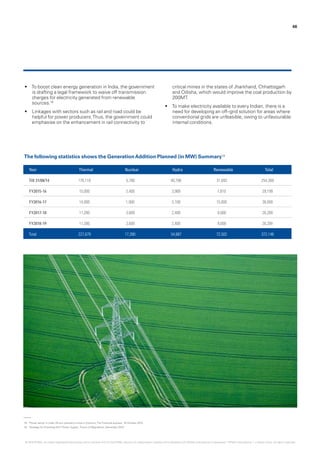 18.	 ‘Power sector in India: All you wanted to know in 5 points‘,The Financial express, 19 October 2015.
19.	 ‘Strategy for Providing 24x7 Power Supply’, Forum of Regulators, December 2014.
•	 To boost clean energy generation in India, the government
is drafting a legal framework to waive off transmission
charges for electricity generated from renewable
sources.18
•	 Linkages with sectors such as rail and road could be
helpful for power producers.Thus, the government could
emphasise on the enhancement in rail connectivity to
critical mines in the states of Jharkhand, Chhattisgarh
and Odisha, which would improve the coal production by
200MT.
•	 To make electricity available to every Indian, there is a
need for developing an off–grid solution for areas where
conventional grids are unfeasible, owing to unfavourable
internal conditions.
46
Year Thermal Nuclear Hydro Renewable Total
Till 31/08/14 176,119 5,780 40,798 31,692 254,389
FY2015-16 15,000 2,400 3,989 7,810 29,199
FY2016-17 14,000 1,900 5,100 15,000 36,000
FY2017-18 11,280 3,600 2,400 9,000 26,280
FY2018-19 11,280 3,600 2,400 9,000 26,280
Total 227,679 17,280 54,687 72,502 372,148
The following statistics shows the GenerationAddition Planned (in MW) Summary19
© 2016 KPMG, an Indian Registered Partnership and a member firm of the KPMG network of independent member firms affiliated with KPMG International Cooperative (“KPMG International”), a Swiss entity. All rights reserved.
 
