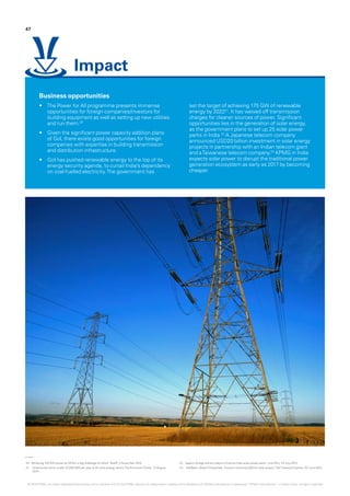 20.	‘Achieving 100 GW power by 2019 is a big challenge for Modi‘, Rediff, 3 November 2014.
21.	 Government aims to add 10,000 MW per year to lift wind energy sector,The EconomicTimes, 12 August
2014.
22.	‘Japan’s foreign aid arm plans to finance India solar power parks‘, Live Mint, 24 July 2015.
23.	 SoftBank, Bharti Enterprises, Foxconn announce $20 bn solar project,The Financial Express, 22 June 2015.
Business opportunities
•	 The Power for All programme presents immense
opportunities for foreign companies/investors for
building equipment as well as setting up new utilities
and run them.20
•	 Given the significant power capacity addition plans
of GoI, there exists good opportunities for foreign
companies with expertise in building transmission
and distribution infrastructure.
•	 GoI has pushed renewable energy to the top of its
energy security agenda, to curtail India’s dependency
on coal-fuelled electricity.The government has
set the target of achieving 175 GW of renewable
energy by 202221
. It has waived off transmission
charges for cleaner sources of power. Significant
opportunities lies in the generation of solar energy,
as the government plans to set up 25 solar power
parks in India.22
A Japanese telecom company
announced USD20 billion investment in solar energy
projects in partnership with an Indian telecom giant
and aTaiwanese telecom company.23
KPMG in India
expects solar power to disrupt the traditional power
generation ecosystem as early as 2017 by becoming
cheaper.
47
Impact
© 2016 KPMG, an Indian Registered Partnership and a member firm of the KPMG network of independent member firms affiliated with KPMG International Cooperative (“KPMG International”), a Swiss entity. All rights reserved.
 