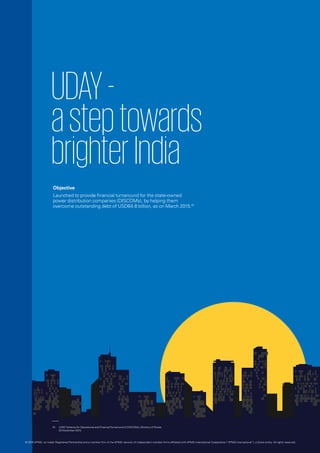 UDAY-
asteptowards
brighterIndia
Objective
Launched to provide financial turnaround for the state-owned
power distribution companies (DISCOMs), by helping them
overcome outstanding debt of USD64.8 billion, as on March 2015.01
01.	 UDAY Scheme for Operational and FinancialTurnaround of DISCOMs, Ministry of Power,
20 November 2015.
© 2016 KPMG, an Indian Registered Partnership and a member firm of the KPMG network of independent member firms affiliated with KPMG International Cooperative (“KPMG International”), a Swiss entity. All rights reserved.
 