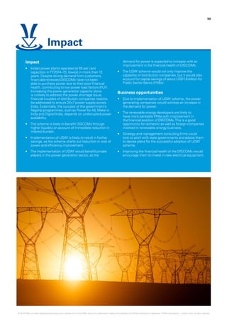 50
Impact
•	 Indian power plants operated at 65 per cent
capacities in FY2014–15, lowest in more than 15
years. Despite strong demand from customers,
financially-stressed DISCOMs have not been
able to purchase power due to their poor financial
health, contributing to low power load factors (PLF).
Increasing the power generation capacity alone
is unlikely to address the power shortage issue;
financial troubles of distribution companies need to
be addressed to ensure 24x7 power supply across
India. Essentially, the success of the government’s
flagship programmes, such as Power for All, Make in
India and Digital India, depends on undisrupted power
availability.
•	 The scheme is likely to benefit DISCOMs through
higher liquidity on account of immediate reduction in
interest burden.
•	 Implementation of UDAY is likely to result in further
savings, as the scheme charts out reduction in cost of
power and efficiency improvement.
•	 The implementation of UDAY would benefit private
players in the power generation sector, as the
demand for power is expected to increase with an
improvement in the financial health of DISCOMs.
•	 The UDAY scheme would not only improve the
capability of distribution companies, but it would also
account for capital savings of about USD1.8 billion for
Public Sector Banks (PSBs).
Business opportunities
•	 Due to implementation of UDAY scheme, the power
generating companies would witness an increase in
the demand for power.
•	 The renewable energy developers are likely to
have more bankable PPAs with improvement in
the financial position of DISCOMs.This is a good
opportunity for domestic as well as foreign companies
involved in renewable energy business.
•	 Strategy and management consulting firms could
look to work with state governments and advise them
to devise plans for the successful adoption of UDAY
scheme.
•	 Improving the financial health of the DISCOMs would
encourage them to invest in new electrical equipment.
Impact
© 2016 KPMG, an Indian Registered Partnership and a member firm of the KPMG network of independent member firms affiliated with KPMG International Cooperative (“KPMG International”), a Swiss entity. All rights reserved.
 