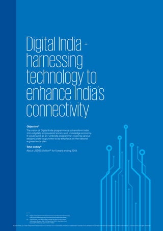 DigitalIndia-
harnessing
technologyto
enhanceIndia’s
connectivity
Objective01
The vision of Digital India programme is to transform India
into a digitally empowered society and knowledge economy.
It would work as an ‘umbrella programme’ covering various
sectors under its purview to lay emphasis on the national
e-governance plan.
Total outlay01
About USD17.5 billion02
for 5 years ending 2019.
01.	 Digital India, Department of Electronics and InformationTechnology,
http://www.digitalindia.gov.in/content/vision-and-vision-areas.
02.	 ‘Digital India’ is to be A Game Changer for the Country, Press
Information Bureau, GoI -, 24 December 2014, http://pib.nic.in/
newsite/PrintRelease.aspx?relid=114054.
© 2016 KPMG, an Indian Registered Partnership and a member firm of the KPMG network of independent member firms affiliated with KPMG International Cooperative (“KPMG International”), a Swiss entity. All rights reserved.
 