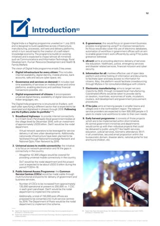 Digital India is a flagship programme unveiled on 1 July 2015
and is designed to build capabilities across infrastructure,
manufacturing, processes, skill sets and delivery platforms,
which in turn would lead to the creation of a self-reliant
knowledge economy.The programme builds on existing
initiatives and is expected to impact almost all ministries
such as Communications and InformationTechnology, Rural
Development, Human Resource Development and Health &
FamilyWelfare.
The vision of Digital India programme entails 3 key areas:
•	 Digital infrastructure for every citizen:This includes
internet availability, digital identity, mobile phones, bank
accounts, safe and secure cyber space, etc.
•	 Governance and services on demand: It includes real-
time availability of services on mobile phones and online
platforms, enabling electronic and cashless financial
transactions possible, etc.
•	 Digital empowerment of citizens: It encompasses
universal digital literacy, availability of digital resources in
Indian languages, etc.
The Digital India programme is structured on 9 pillars, with
each pillar specifying a different sector that is expected to be
revamped and digitalised in phases through 2018. Following
are the 9 pillars under its portfolio04,05
:
1.	 Broadband highways: to provide internet connectivity
to 2.5 lakh Gram Panchayats (local government bodies at
the village level) by December 2016, with an investment
of approximately USD5 billion. DeitY would be the nodal
department.
–– Virtual network operators to be leveraged for service
delivery in all new urban developments. Additionally,
nationwide infrastructure have been planned to be
facilitated through National Knowledge Network and
National Optic Fiber Network by 2016.
2.	Universal access to mobile connectivity: the initiative
is to focus on network penetration and fill the gaps in
connectivity in the country.
–– Altogether 42,300 villages would be covered for
providing universal mobile connectivity in the country.
–– DoT would be the nodal department and the project
cost is expected to be about USD2.5 billion during the
period FY2014–18.
3.	Public InternetAccess Programme: the Common
Service Centres (CSCs) would be made viable through
multi-functional end-points for delivery of government and
business services.
–– Number of CSCs to be increased from approximately
135,000 operational at present to 250,000 i.e. 1 CSC
in each gram panchayat. DeitY would be the nodal
department to implement the scheme.
–– Additionally, a total of 150,000 post offices are
proposed to be converted into multi-service centres
by 2016.The Department of Posts would be the nodal
department to implement this scheme.
4.	 E-governance: this would focus on government business
process re-engineering using IT to improve transactions.
Its focus would also cover the use of electronic databases,
automation of workflow in government offices with an aim
to enable government work efficiently by using IT for public
grievance redressal.
5.	eKranti: aims at providing electronic delivery of services
like education, healthcare, justice, emergency services
and disaster related services, financial inclusion and cyber
security.
6.	 Information for all: involves effective use of open data
platform and online hosting of information and documents
to facilitate open and easy access to information for
citizens. Also, the platform would facilitate crowdsourcing
through MyGov.in for consultation/dialogue with citizens.
7.	 Electronics manufacturing: aims to target net zero
imports by 2020, through increased local manufacturing.
Coordinated efforts would be taken to provide clarity
on taxation, incentives, economies of scale, incubators,
clusters, skill development and government procurement
procedures.
8.	 IT for jobs: aims at training people in smaller towns and
villages and in the north-eastern region.The telecom
service providers are expected to train 500,000 people in 5
years to create rural workforce to cater to their own needs.
9.	Early harvest programme: it consists of those projects
which are to be implemented within short timeline.
All central government ministries and departments
would come up with their individual projects that could
be delivered to public using ICT like health services,
education, judicial services, biometric attendance,Wi-Fi
in all universities, secured email proposition within the
bureaucratic domain, disaster alerts, national portal for lost
and found children, etc.
03.	 Digital India, Department of Electronics and InformationTechnology, http://www.digitalindia.gov.in/ -
accessed on 7 December 2015.
04.	 Digital India, Department of Electronics and InformationTechnology, http://www.digitalindia.gov.in/content/
programme-pillars - .
05.	 Digital India, Press Information Bureau, GoI, http://pib.nic.in/newsite/efeatures.aspx?relid=115276 –
accessed on 7 December 2015.
52
Introduction03
© 2016 KPMG, an Indian Registered Partnership and a member firm of the KPMG network of independent member firms affiliated with KPMG International Cooperative (“KPMG International”), a Swiss entity. All rights reserved.
 