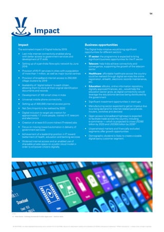12.	 ‘India internet – Unlocking the potential of a billion digital users.’ - Goldman Sachs.
54
Impact
The estimated impact of Digital India by 2019:
•	 Last mile internet connectivity enabled along
with better access to government services and
development of IT skills
•	 Setting up of a pan-India fibre-optic network by June
2016
•	 Provision ofWi-Fi services in cities with a population
of more than 1 million, as well as major tourist centres
•	 Provision of broadband internet access to 250,000
village clusters by 2019
•	 Availability of ‘digital lockers‘ to each citizen,
allowing them to store all their original identification
documents and records
•	 Development of 100 smart cities in India
•	 Universal mobile phone connectivity
•	 Setting up of 400,000 internet access points
•	 Net Zero Imports to be realised by 2020
•	 Digital inclusion to target job creation for
approximately 1.7 crore people, trained in IT, telecom
and electronics
•	 Creation of at least 8.5 crore indirect IT-related jobs
•	 Focus on moving toward automation in delivery of
government services
•	 Achievement of a leadership position in IT toward
betterment of health, education and banking services
•	 Widened internet access and an enabled use of
shareable private space on a public cloud model in
order to empower citizens digitally.
Business opportunities
The Digital India initiative would bring significant
opportunities for different sectors:
•	 IT sector: the programme is expected to bring
significant business opportunities for the IT sector
•	 Telecom: help India achieve connectivity and
convergence, supporting the growth of the telecom
sector
•	 Healthcare: affordable healthcare across the country
could be realised through digital services like online
registration, eHealth, electronic records maintenance,
etc.
•	 Education: eBooks, online information repository,
digitally approved finances, etc., would help the
education sector grow, as digital connectivity would
leverage the educational devices being distributed by
the government
•	 Significant investment opportunities in start-ups
•	 Manufacturing sector expected to get an impetus due
to a rising demand for internet-related peripherals
(routers, switches and devices)
•	 Open access to broadband highways is expected
to facilitate trade across the country, including
e-commerce — which is projected to cross USD80
billion by 2020 and USD300 billion by 203012
•	 Unpenetrated markets and financially excluded
segments offer growth opportunities
•	 Demographic dividend is likely to create a sizable
digital-savvy customer segment.
Impact
© 2016 KPMG, an Indian Registered Partnership and a member firm of the KPMG network of independent member firms affiliated with KPMG International Cooperative (“KPMG International”), a Swiss entity. All rights reserved.
 