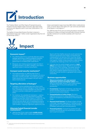 The Pradhan Mantri Jan DhanYojana (Financial Inclusivity
Programme) has helped create more than 194 million bank
accounts with deposits worth more than USD4 billion in 10
months.02
The Aadhar (Unique Identification Number) initiative is
estimated to have over 1 billion citizen registrations (by the end
of December 2015).01
India is estimated to have more than 900 million mobile phone
users, of which about 370 million (41.1 per cent) are estimated
to be based in rural regions.02
The JAM NumberTrinity aims at linking the above mentioned
initiatives to create a compact and optimally inclusive financial
transfer mechanism to transfer subsides with maximum
efficiency.
02.	 Pradhan Mantri Jan DhanYojana Home Page, Ministry of Finance, Government of India, http://www.pmjdy.
gov.in/account.
56
Economic impact01
•	 The JAM NumberTrinity could help alleviate subsidy
leakage significantly, enabling targeted subsidies,
and thus in turn, allowing greater space for the
government to increase public expenditure.
•	 Moreover, the initiative primarily targets families in
the Below Poverty Line (BPL) category, who have a
significant share in national consumption.
Compact social security mechanism01
•	 The implementation of JAM NumberTrinity is
estimated to enable rolling of all subsidies into one or
just a few monthly transfers, thus helping structure
India’s social security and support the poor with a
direct income source.
Targeting alleviation of leakages01
•	 Leakages in price subsidies bear both direct costs
and opportunity costs of wastage on fiscal resources.
Thus, conversion of price subsidies into direct benefit
transfers could be a viable goal for a government
policy.
•	 For instance, the subsidies for kerosene — used as
a source of energy by non-electrified households -
totalled to more than USD4.2 billion in FY2013-14.The
poor sections of the society were estimated to be
consuming only 46 per cent of subsidised kerosene,
and the fiscal cost of leakages is estimated at about
USD1.5 billion, implying a significant opportunity cost.
Alternate/hybrid financial transfer
mechanisms01
•	 JAM NumberTrinity might enable mobile money.
The linking of 900 million mobile users (estimated
figure) with their Aadhar accounts could revolutionise
financial transactions and create a comprehensive
mobile platform for banking.With more than 40 per
cent of mobile phone users estimated to be based in
rural regions, mobile money would be a viable solution
to address the challenge of last mile connectivity.
•	 India also has the world’s largest network of post
offices (estimated at about 155,015) of which 89.76
per cent are in the rural areas.The postal network-
Aadhar benefits transfer architecture would help
post offices mobilise Aadhar-linked accounts, thus
enabling financial transfers to geographically isolated
consumers.
Business opportunities
•	 Telecommunications, ICT, user payment
digitisation services and digital wallets have
become stakeholder sectors in the implementation
of JAM NumberTrinity and enabling last mile
connectivity.
•	 E-commerce: Digitisation of banking, user fees and
benefit-transfers would act as an impetus to the
country’s e-commerce industry.
•	 Computerisation of ration shops: Biometric
registries and economic status databases could help
enhance transparency and efficiency of food rationing
shops.
•	 Payment bank licenses:The Reserve Bank of India,
in principle, has given approval to 11 entities to set up
payment banks in order to facilitate money transfers,
ATM/debit cards and sell financial products.
•	 Financial products: Empowering citizens through
provision of financial security would boost insurance
and mutual fund sectors.
Introduction
Impact
© 2016 KPMG, an Indian Registered Partnership and a member firm of the KPMG network of independent member firms affiliated with KPMG International Cooperative (“KPMG International”), a Swiss entity. All rights reserved.
 