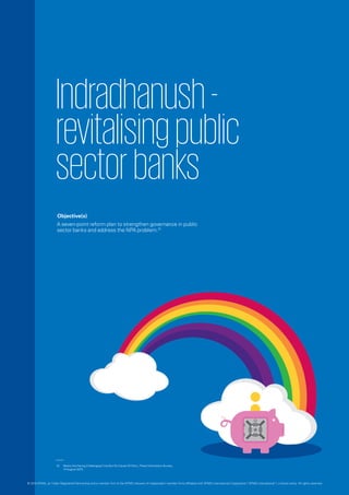 Indradhanush-
revitalisingpublic
sectorbanks
Objective(s)
A seven-point reform plan to strengthen governance in public
sector banks and address the NPA problem.01
01.	 Banks Are Facing ChallengingTime But No Cause Of Panic, Press Information Bureau,
14 August 2015.
© 2016 KPMG, an Indian Registered Partnership and a member firm of the KPMG network of independent member firms affiliated with KPMG International Cooperative (“KPMG International”), a Swiss entity. All rights reserved.
 