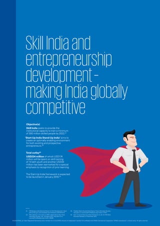 SkillIndiaand
entrepreneurship
development–
makingIndiaglobally
competitive
Objective(s)
Skill India seeks to provide the
institutional capacity to train a minimum
of 300 million skilled people by 2022.01
‘Start-Up India Stand-Up India’ aims to
create an optimally enabling environment
for both existing and prospective
entrepreneurs.02
Total outlay03
USD234 million of which USD174
million will be spent on skill training
of 14 lakh youth and another USD34
million has been earmarked for a special
emphasis to recognition of prior learning.
The Start-Up India framework is expected
to be launched in January 2016.04
01.	 PIB Backgrounder-National Mission for Skill Development, http://
pibmumbai.gov.in/scripts/detail.asp?releaseId=E2015FR41#.
02.	 PM’s address to the nation on 69th Independence Day, Press
Information Bureau, GoI, 15 August 2015, http://pib.nic.in/
newsite/PrintRelease.aspx?relid=126088.
03.	 Pradhan Mantri KaushalVikasYojana, Press Information Bureau -
http://pib.nic.in/newsite/PrintRelease.aspx?relid=117547.
04.	 Govt. to launch Start-Up India’s framework on Jan.16: PM Modi,
Business Standard, 27 December 2015.
© 2016 KPMG, an Indian Registered Partnership and a member firm of the KPMG network of independent member firms affiliated with KPMG International Cooperative (“KPMG International”), a Swiss entity. All rights reserved.
 