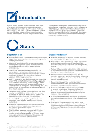 By 2030, India is expected to have the largest labour force
in the world.05
With more than 12 million people joining
the workforce every year, the country needs to create job
opportunities for all of them.06
The skill development initiative
is aimed at bridging this gap between understanding the
needs of the market and preparing the youth for the same.
Ministry for skill development and entrepreneurship was set
up in November 2014 to add impetus to the Skill India agenda.
National policy of skill development and entrepreneurship
2015 aims to provide an umbrella framework to all skilling
activities being carried out within the country. It is envisaged
as a multi-skill development programme for nationwide job
creation and entrepreneurship.
60
Steps taken so far
•	 Efforts taken to create a positive environment for increased
apprenticeship opportunities in the country through active
industry participation.
•	 Creation of a national portal on entrepreneurship as a
one-stop shop to provide optimal information services
and interaction platform to start ups and existing
entrepreneurs.
•	 The Pradhan Mantri KaushalVikasYojana (PMKVY),
demand-driven, reward-based skill training scheme
launched to incentivise skill training by providing financial
rewards to candidates who successfully complete
approved skill training programmes.
•	 PMKVY expected to skill 24 lakh youth, across India by the
end of 2016. For the first time, the skills of young people
who lack formal certification, such as workers in India’s
vast unorganised sector, will be recognised.Through an
initiative known as ‘Recognition of Prior Learning’ (RPL), 10
lakh youth will be assessed and certified for the skills that
they already possess.
•	 Skill loan scheme has been introduced. Under this, loans
ranging from USD77.8 to USD0.2 million will be made
available to 34 lakh youth of India seeking to attend skill
development programmes over the next 5 years.
•	 A national SMS campaign is being rolled out to build
awareness of the program, reaching about 40 crore
subscribers.
•	 Integration of skilling in formal education and seamless
movement between vocational training and formal
education to ignite student interest.
•	 TheWorld Bank has agreed to provide by USD1 billion
for activities ranging from strengthening skill training
infrastructure in underserved areas to informing Indian
workers about employment opportunities abroad and
facilitating their movement to foreign shores.
Expected next steps07
•	 A national campaign to be launched to create awareness
and a positive pro-skilling environment.
•	 New ITIs to be set up in PPP mode. Further, higher order
skilling to be promoted through ATIs and Multi Skill
Institutes (MSIs) set up in PPP mode with strong industry
linkage.
•	 National skills universities and institutes will be promoted
in partnership with states as centres of excellence for skill
development and training of trainers.
•	 All National Skills Qualification Framework (NSQF)
compliant assessment and certification bodies to be set up
to assess skilling component of vocational education and
training, wherever required.
•	 Government to support the creation and use of
infrastructure in both public and private domain through
appropriate equity, grant and loan support.
•	 A national Labour Market Information System (LMIS)
is expected to be created.To oversee this function,
Government of India has already notified a national
steering committee with representatives from various
ministries and organisations.
•	 In addition, entrepreneurship education to be integrated
into the mainstream curriculum in 3,000 colleges around
India.
•	 A network of Entrepreneurship Hubs (e-Hub) to be
established to deliver support to entrepreneurs, including
coordinated delivery of national and state government
entrepreneurship programmes and access to enabling
resources.
Introduction
Status
05.	 ‘Seizing India’s Moment’ by Christine Lagarde, Managing Director, International Monetary Fund, Lady Shri
Ram College, New Delhi, 16 March 2015, https://www.imf.org/external/np/speeches/2015/031615.htm.
06.	 ‘Govt sets target to skill 500 million people b y 2022,’TheTimes of India, 10 January 2012,TheTimes of India
Group.
07.	 Ministry of Skill Development and Entrepreneurship, ‘National Policy for Skill Development and
Entrepreneurship, 2015’.
© 2016 KPMG, an Indian Registered Partnership and a member firm of the KPMG network of independent member firms affiliated with KPMG International Cooperative (“KPMG International”), a Swiss entity. All rights reserved.
 