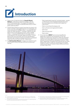 05.	 Swachh Bharat Programme for Urban Areas, Ministry of Urban Development, GoI, 24 September 2014.
06.	 Expenditure BudgetVol.I, Plan Outlay 2015-2016 - Union Budget - http://indiabudget.nic.in/ub2015-16/eb/
po.pdf - accessed on 6 December 2016.
07.	 Smt. Maneka Sanjay Gandhi launches the nationwide Bal Swachhta Mission, Smt. Maneka Sanjay Gandhi
launches the nationwide Bal Swachhta Mission, GoI, 14 November 2014.
08.	 National Mission for Clean Ganga, Ministry ofWater Resources, River Development & Ganga Rejuvenation,
GoI, https://nmcg.nic.in/NamamiGanga.aspx- accessed on 6 December 2015.
09.	 Swachh Bharat Abhiyan, Ministry of Urban Development, GoI, https://swachhbharaturban.gov.in/RPT_
DashBoard.aspx?id=5ebe21011208101bd1636de15d12a23c – accessed on 2 Dec 2015.
•	 Government of India launched the Swachh Bharat
Abhiyan, undertaking a cleanliness pledge, with the
aim of making India clean.The programme targets the
construction of 10 million household toilets and 0.3 million
public toilets by 2019.05
•	 Swachh Bharat Abhiyan projects have been launched in the
entire rural India covering 627 districts in 31 states/UTs, for
which a provision of USD565 million— including USD156
million for urban sanitation — has been made for the year
2015–16. Out of the allocated provision, about USD56
million — including USD16 million for the urban sector —
is earmarked for the northeast region and Sikkim. Further,
about 22 per cent and 10 per cent of the total allocation
have been earmarked for meeting expenditure on Schedule
Caste Sub-Plan andTribal Sub-Plan, respectively.06
•	 The Bal Swachhta Mission07
(Hygiene for Children) is part
of the Swachh Bharat Abhiyaan and has the following 6
themes:
–– Clean anganwadis (meaning ‘courtyard shelter’; started
in 1975 as part of the Integrated Child Development
Services programme to combat child hunger and
malnutrition)
–– Clean surroundings like playgrounds
–– Clean self (personal hygiene/child health)
–– Clean food
–– Clean drinking water
–– Clean toilets.
•	 On similar lines, NMCG08
aims at ensuring effective
abatement of pollution and rejuvenation of the river
Ganga.The investments required to create the necessary
treatment and sewerage infrastructure would be shared
between the centre and the state governments on 70:30
basis, respectively.The government has also set up a Clean
Ganga Fund, which is open for contributions from Indian
citizens as well as non-resident Indians (NRIs) and Person
of Indian Origin (PIO).
63
Introduction
© 2016 KPMG, an Indian Registered Partnership and a member firm of the KPMG network of independent member firms affiliated with KPMG International Cooperative (“KPMG International”), a Swiss entity. All rights reserved.
 