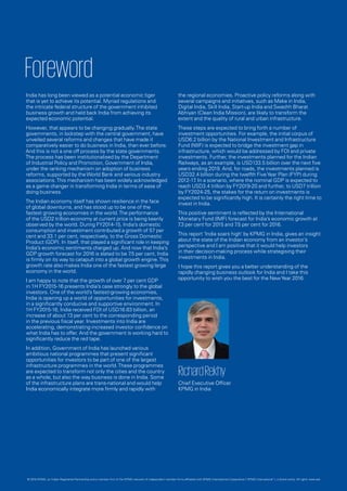Foreword
India has long been viewed as a potential economic tiger
that is yet to achieve its potential. Myriad regulations and
the intricate federal structure of the government inhibited
business growth and held back India from achieving its
expected economic potential.
However, that appears to be changing gradually.The state
governments, in lockstep with the central government, have
unveiled several reforms and changes that have made it
comparatively easier to do business in India, than ever before.
And this is not a one off process by the state governments.
The process has been institutionalised by the Department
of Industrial Policy and Promotion, Government of India,
under the ranking mechanism on adoption of business
reforms, supported by theWorld Bank and various industry
associations.This mechanism has been widely acknowledged
as a game changer in transforming India in terms of ease of
doing business.
The Indian economy itself has shown resilience in the face
of global downturns, and has stood up to be one of the
fastest growing economies in the world.The performance
of the USD2 trillion-economy at current price is being keenly
observed by the world. During FY2014-15, India’s domestic
consumption and investment contributed a growth of 57 per
cent and 33.1 per cent, respectively, to the Gross Domestic
Product (GDP). In itself, that played a significant role in keeping
India’s economic sentiments charged up. And now that India’s
GDP growth forecast for 2016 is slated to be 7.5 per cent, India
is firmly on its way to catapult into a global growth engine.This
growth rate also makes India one of the fastest growing large
economy in the world.
I am happy to note that the growth of over 7 per cent GDP
in 1H FY2015-16 presents India’s case strongly to the global
investors. One of the world’s fastest-growing economies,
India is opening up a world of opportunities for investments,
in a significantly conducive and supportive environment. In
1H FY2015-16, India received FDI of USD16.63 billion, an
increase of about 13 per cent to the corresponding period
in the previous fiscal year. Investments into India are
accelerating, demonstrating increased investor confidence on
what India has to offer. And the government is working hard to
significantly reduce the red tape.
In addition, Government of India has launched various
ambitious national programmes that present significant
opportunities for investors to be part of one of the largest
infrastructure programmes in the world.These programmes
are expected to transform not only the cities and the country
as a whole, but also the way business is done in India. Some
of the infrastructure plans are trans-national and would help
India economically integrate more firmly and rapidly with
the regional economies. Proactive policy reforms along with
several campaigns and initiatives, such as Make in India,
Digital India, Skill India, Start-up India and Swachh Bharat
Abhiyan (Clean India Mission), are likely to transform the
extent and the quality of rural and urban infrastructure.
These steps are expected to bring forth a number of
investment opportunities. For example, the initial corpus of
USD6.2 billion by the National Investment and Infrastructure
Fund (NIIF) is expected to bridge the investment gap in
infrastructure, which would be addressed by FDI and private
investments. Further, the investments planned for the Indian
Railways, as an example, is USD133.5 billion over the next five
years ending 2019. And, for roads, the investments planned is
USD32.4 billion during the twelfth FiveYear Plan (FYP) during
2012-17. In a scenario, where the nominal GDP is expected to
reach USD3.4 trillion by FY2019-20 and further, to USD7 trillion
by FY2024-25, the stakes for the return on investments is
expected to be significantly high. It is certainly the right time to
invest in India.
This positive sentiment is reflected by the International
Monetary Fund (IMF) forecast for India’s economic growth at
7.3 per cent for 2015 and 7.5 per cent for 2016.
This report ‘India soars high’ by KPMG in India, gives an insight
about the state of the Indian economy from an investor’s
perspective and I am positive that it would help investors
in their decision-making process while strategising their
investments in India.
I hope this report gives you a better understanding of the
rapidly changing business outlook for India and I take this
opportunity to wish you the best for the NewYear 2016.
RichardRekhy
Chief Executive Officer
KPMG in India
© 2016 KPMG, an Indian Registered Partnership and a member firm of the KPMG network of independent member firms affiliated with KPMG International Cooperative (“KPMG International”), a Swiss entity. All rights reserved.
 