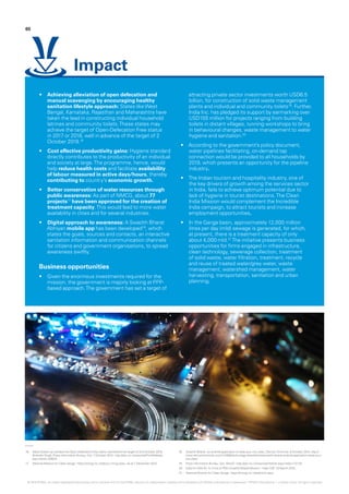 16.	 Many States can achieve the Open-Defecation Free status well before the target of 2nd October 2019:
Birender Singh, Press Information Bureau, GoI, 7 October 2015 - http://pib.nic.in/newsite/PrintRelease.
aspx?relid=128522.
17.	 National Mission for Clean Ganga - https://nmcg.nic.in/about_nmcg.aspx - as at 7 December 2015.
18.	 Swachh Bharat - an android application to keep your city clean, Deccan Chronicle, 6 October 2014, http://
www.deccanchronicle.com/141006/technology-latest/article/swachh-bharat-android-application-keep-your-
city-clean.
19.	 Press Information Bureau, GoI, MoUD - http://pib.nic.in/newsite/mbErel.aspx?relid=114133.
20.	 India Inc Gifts Rs 1k Crore to PM’s Swachh Bharat Mission - India CSR, 23 March 2015.
21.	 National Mission for Clean Ganga - https://nmcg.nic.in/pollution.aspx.
•	 Achieving alleviation of open defecation and
manual scavenging by encouraging healthy
sanitation lifestyle approach: States likeWest
Bengal, Karnataka, Rajasthan and Maharashtra have
taken the lead in constructing individual household
latrines and community toilets.These states may
achieve the target of Open-Defecation Free status
in 2017 or 2018, well in advance of the target of 2
October 2019.16
•	 Cost effective productivity gains: Hygiene standard
directly contributes to the productivity of an individual
and society at large.The programme, hence, would
help reduce health costs and facilitate availability
of labour measured in active days/hours, thereby
contributing to country’s economic growth.
•	 Better conservation of water resources through
public awareness: As part of NMCG, about 77
projects17
have been approved for the creation of
treatment capacity.This would lead to more water
availability in cities and for several industries.
•	 Digital approach to awareness: A Swachh Bharat
Abhiyan mobile app has been developed18
, which
states the goals, sources and contacts, an interactive
sanitation information and communication channels
for citizens and government organisations, to spread
awareness swiftly.
Business opportunities
•	 Given the enormous investments required for the
mission, the government is majorly looking at PPP-
based approach.The government has set a target of
attracting private sector investments worth USD6.5
billion, for construction of solid waste management
plants and individual and community toilets19
. Further,
India Inc. has pledged its support by earmarking over
USD155 million for projects ranging from building
toilets in distant villages, running workshops to bring
in behavioural changes, waste management to water
hygiene and sanitation.20
•	 According to the government’s policy document,
water pipelines facilitating, on-demand tap
connection would be provided to all households by
2019, which presents an opportunity for the pipeline
industry.
•	 The Indian tourism and hospitality industry, one of
the key drivers of growth among the services sector
in India, fails to achieve optimum potential due to
lack of hygiene in tourist destinations.The Clean
India Mission would complement the Incredible
India campaign, to attract tourists and increase
employment opportunities.
•	 In the Ganga basin, approximately 12,000 million
litres per day (mld) sewage is generated, for which,
at present, there is a treatment capacity of only
about 4,000 mld.21
The initiative presents business
opportunities for firms engaged in infrastructure,
clean technology, sewerage collection, treatment
of solid waste, water filtration, treatment, recycle
and reuse of treated water/grey water, waste
management, watershed management, water
harvesting, transportation, sanitation and urban
planning.
65
Impact
© 2016 KPMG, an Indian Registered Partnership and a member firm of the KPMG network of independent member firms affiliated with KPMG International Cooperative (“KPMG International”), a Swiss entity. All rights reserved.
 