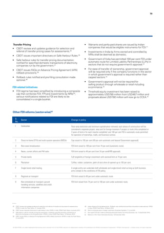 70
Transfer Pricing
•	 CBDT revises and updates guidance for selection and
referral of transfer pricing cases for assessments.35
•	 CBDT issues important directives on Safe Harbour Rules.36
•	 Safe harbour rules for transfer pricing documentation:
notified for specified domestic transactions of electricity
companies run by the government.37
•	 CBDT issues FAQs on Advance Pricing Agreement (APA)
rollback provisions.38
•	 Rollback rules notified and pre-filing consultation made
optional.39
FDI-related initiatives
•	 FDI regime has been simplified by introducing a composite
cap that combines FDI, FPI and investments by NRIs40
;
various notifications related to FDI are likely to be
consolidated in a single booklet.
•	 Warrants and partly-paid shares are issued by Indian
companies that would be eligible instruments for FDI.41
•	 Investments in India by firms owned and controlled by
NRIs shall be deemed as domestic.
•	 Government of India has permitted 100 per cent FDI under
automatic route for Limited Liability Partnerships (LLPs) in
sectors that do not require government’s approval.42
•	 For ease of transfer of ownership, government approval
will be required only if the company functions in the sector
in which government’s approval is required rather than
capped sectors.42
•	 Government’s approval will not be required for
selling product through wholesale or retail including
e-commerce.42
•	 Threshold equity investment has been raised to
approximately USD780 million from USD467 million and
proposals above USD780 million will now go to CCEA.42
S.
No.
Sector Change in policy
1 Construction Floor area restriction and minimum capitalisation removed; each phase of construction will be
considered a separate project; easy exit for foreign investors if project or trunk infra completed or
3 years of lock-in for each tranche completed; and 100 per cent FDI in automatic route permitted
for operation of townships, malls, and business centres.
2 Direct-to-home (DTH) and multi-system operators (MSOs) Cap raised to 100 per cent (49 per cent automatic and beyond Government approval).
3 Non-news broadcasters FDI limit raised to 100 per cent from 74 per cent (automatic route).
4 News, current affairs and FM radio FDI limit raised to 49 per cent from 24 per cent(FIPB approval).
5 Private banks Full fungibility of foreign investment with sectoral limit at 74 per cent.
6 Plantation Coffee, rubber, cardamom, palm oil and olive oil opened up to 100 per cent.
7 Single brand retail trading A single entity can undertake both wholesale and single-brand retail as long as both business
arms comply to the conditions of FDI policy.
8 Regional air transport FDI limit raised to 49 per cent under automatic route.
9 Non-scheduled air transport, ground
handling services, satellites and credit
information companies
FDI limit raised from 74 per cent to 100 per cent under automatic route.
Other FDI reforms (sector-wise)42
35.	 CBDT revises and updates guidance for selection and referral of transfer pricing cases for assessments,
KPMG in India,Tax Flash News, 21 October 2015.
36.	 CBDT issues important directives on safe harbour rules, KPMG in India, KPMG Flash News, 6 January 2014.
37.	 Safe harbour rules for transfer pricing documentation: notified for specified domestic transactions of
electricity companies run by the government. KPMG in India, KPMG Flash News, 10 February 2015.
38.	 CBDT issues FAQs on Advance Pricing Agreement (APA) rollback provisions, KPMG in India,Tax Flash News,
12 June 2015.
39.	 Indian Advance Pricing Agreements - Rollback rules notified and pre-filing consultation made optional, KPMG
in India, KPMG Flash News, 16 March 2015.
40.	 Nod to composite cap on foreign investment, Business Standard, 17 June 2015.
41.	 Govt opens FDI door wider by allowing partly-paid shares,The Hindu Business Line, 15 September 2015.
42.	 Reforms in FDI, Press Information Bureau, 10 November 2015.
© 2016 KPMG, an Indian Registered Partnership and a member firm of the KPMG network of independent member firms affiliated with KPMG International Cooperative (“KPMG International”), a Swiss entity. All rights reserved.
 