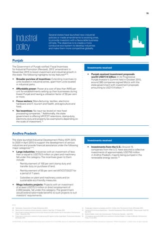 76
The Government of Punjab notified ‘Fiscal Incentives
for Industrial Promotion (Revised), 2013’ amendment in
November 2015 to boost investment and industrial growth in
the state.The following highlights its key features09,10
:
•	 Broader purview of incentives: Extending incentives to
units located in industrial zones, apart from units located
in industrial parks.
•	 Affordable power: Power at a cost of less than INR5 per
unit for establishments setting up their businesses during
Invest Punjab and having a utilisation factor of 50 per cent
or more.
•	 Focus sectors: Manufacturing, textiles, electronic
hardware and IT, tourism and health, and agriculture and
food.
•	 Tax incentives: No input tax levied on new food
processing companies.11
Additionally, the state
government is offeringVAT/CST retentions, stamp-duty,
electricity duty and property tax exemptions depending on
the scale of investment.12
The state launched Industrial Development Policy (IDP) 2015
to 2020 in April 2015 to support the development of various
industries and provide financial assistance under the following
major categories14,15
:
•	 Large industries: Industries with an investment of less
than or equal to USD75.5 million on plant and machinery
fall under this category.The incentives given to them
include:
–– Reimbursement of 100 per cent stamp duty and
transfer duty on purchase of land.
–– Reimbursement of 50 per cent netVAT/CST/SGST for
a period of 7 years.
–– Subsidies on plant and machinery costs and on
sustainable eco-friendly measures.
•	 Mega industry projects: Projects with an investment
of at least USD75.5 million or direct employment of
2,000 people, fall under this category.The government
would extend tailor-made benefits to such projects to suit
investors’ requirements.
•	 Punjab received investment proposals
worth USD17.4 billion: In its Progressive
Punjab Investor’s Summit held in October 2015,
around 380 companies signed MoUs with the
state government with investment proposals
amounting to USD17.4 billion.13
•	 Investments from the U.S.: Around 15
companies from the U.S. have assured a collective
investments of approximately USD750 million
in Andhra Pradesh; majorly being pumped in the
renewable energy sector.16
Investments received
Investments received
Punjab
Andhra Pradesh
Several states have launched new industrial
policies or made amendments to existing ones,
to provide investors with a favourable business
climate.The objective is to create a more
conducive eco-system to develop industries
and make them more competitive globally.
Industrial
policy
09.	 ‘Notification‘, Government of Punjab, 9 November 2015.
10.	 ‘Nod to host of incentives to boost industries, investors‘, Daily Post, 27 October 2015.
11.	 ‘How Punjab is wooing investors at a time when the law and order situation has hit rock bottom‘,The Economic
Times, 1 November 2015.
12.	 ‘Fiscal sops to continue for investors in Punjab during GST regime: Sukhbir Singh Badal‘,The Business Standard,
20 October 2015.
13.	 ‘Punjab gets investment proposals worth Rs 1.15 lakh crore‘,The EconomicTimes, 29 October 2015.
14.	 ‘Industries & Commerce Department – ‘Industrial Development Policy 2015-2020’ - Orders-Issued‘, GoAP, 29
April 2015.
15.	 ‘Andhra Pradesh unveils new industrial policy‘,The Business Standard, 1 April 2015.
16.	 ‘15 companies assure Rs 5,000 crore investment in Andhra Pradesh, to create 10,000 jobs‘,The Economic
Times, 12 July 2015.
© 2016 KPMG, an Indian Registered Partnership and a member firm of the KPMG network of independent member firms affiliated with KPMG International Cooperative (“KPMG International”), a Swiss entity. All rights reserved.
 