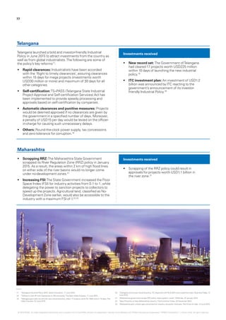 77
Telangana launched a bold and investor-friendly Industrial
Policy in June 2015 to attract investments from the country as
well as from global industrialists.The following are some of
the policy’s key reforms17
:
•	 Rapid clearances: Industrialists have been accorded
with the ‘Right to timely clearances’, assuring clearances
within 15 days for mega projects (investments worth
USD30 million or more) and maximum of 30 days for all
other categories.
•	 Self-certification:TS-iPASS (Telangana State Industrial
Project Approval and Self-certification Services) Act has
been implemented to provide speedy processing and
approvals based on self-certification by companies.
•	 Automatic clearances and punitive measures: Projects
would be deemed approved if no clearances are given by
the government in a specified number of days. Moreover,
a penalty of USD15 per day would be levied on the officer-
in-charge for causing such unnecessary delays.
•	 Others: Round-the-clock power supply, tax concessions
and zero-tolerance for corruption.18
•	 Scrapping RRZ:The Maharashtra State Government
scrapped its River Regulation Zone (RRZ) policy in January
2015. As a result, the areas within 2 km of high flood lines
on either side of the river basins would no longer come
under no-development zones.21
•	 Increasing FSI:The State Government increased the Floor
Space Index (FSI) for industry activities from 0.1 to 1, while
delegating the power to sanction projects to collectors to
speed up the projects. Agricultural land, classified as No-
Development Zone earlier, would also be accessible to the
industry with a maximum FSI of 1.22,23
•	 New record set: The Government ofTelangana
had cleared 17 projects worth USD225 million
within 10 days of launching the new industrial
policy.19
•	 ITC investment plan: An investment of USD1.2
billion was announced by ITC reacting to the
government’s announcement of its investor-
friendly Industrial Policy.20
•	 Scrapping of the RRZ policy could result in
approvals for projects worth USD1.1 billion in
the river zone.21
Investments received
Investments received
Telangana
Maharashtra
17.	 ‘Telangana Industrial Policy 2015‘, Sakshi Education, 17 June 2015.
18.	 ‘TSiPass to Kick off with Clearances to 164 Industries‘,The New Indian Express, 11 June 2015.
19.	 ‘Telangana govt sets record with new industrial policy, clears 17 projects worth Rs 1500 crore in 10 days‘,The
Indian Express, 22 June 2015.
20.	 ‘Telangana announces industrial policy, ITC responds with Rs 8,000 crore investment plan‘, BusinessToday, 12
June 2015.
21.	 ‘Maharashtra government scraps RRZ policy, draws greens’ wrath‘, DNAIndia, 22 January 2015.
22.	 ‘New FSI policy to help Maharashtra industry‘,The EconomicTimes, 23 December 2014.
23.	 ‘Maharashtra govt unlocks agricultural land for industry, education institutes‘,TheTimes of India, 13 June 2015.
© 2016 KPMG, an Indian Registered Partnership and a member firm of the KPMG network of independent member firms affiliated with KPMG International Cooperative (“KPMG International”), a Swiss entity. All rights reserved.
 