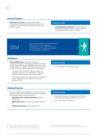 79
•	 Clearances in 21 days:The state government
implemented a Single Desk Clearance mechanism to
provide all industrial clearances, except for heavy units,
within 21 days.28 •	 Quick clearance to Xiaomi: Owing to the state’s
Single Desk Clearance, Xiaomi received approval
for itsVishakhapatnam plant in 8 days.29
Potential benefits
Andhra Pradesh
•	 Online CLMS portal: Jharkhand introduced a
Comprehensive Labour Management System (CLMS) to
enable industrialists access to all departmental services,
like registration of workers, licensing, annual returns, etc.,
online – resulting in speedy approvals and clearances.30
–– The department introduced self-certification for
renewals and returns, and mandated a single joint
inspection every 5 years under 14 labour laws.
–– The initiatives allowed the state to reach a compliance
rate of 72 per cent as compared to the national
average of 19.5.31
•	 The state implemented aVoluntary Compliance Scheme
(VCS) to quicken services related to labour law compliance,
maintaining registers and filing returns:32
–– Exemption from surprise inspections under 16
labour laws.
–– Maintaining only 1 consolidated register instead of
61.
–– Filing only 2 returns annually instead of 13.
•	 Improved ease of managing workers.
•	 Significant reduction in government intervention
for inspection, leading to decline in corruption.
•	 Improved ease of compliance.
Potential benefits
Potential benefits
Jharkhand
Madhya Pradesh
Several state governments have established
labour reforms in their respective
jurisdictions to make it easier for investors
and industrialists to manage labour issues
and address labours’ demands.
Labour
28.	 ‘Investors in Andhra Pradesh to get nod in 21 days‘,TheTimes of India, 2 April 2015.
29.	 ‘Xiaomi got clearance forVizag plant in just 8 days‘,The Mobile Indian, 10 August 2015.
30.	 ‘Jharkhand launches ‘Ease of Doing Business’‘,The Business Standard, 3 May 2015.
31.	 ‘World Bank to take up Jharkhand as case study‘, Daily Pioneer, 29 November 2015.
32.	 ‘Voluntary Compliance Scheme for industries implemented in State‘,The Pioneer, 20 October 2014.
© 2016 KPMG, an Indian Registered Partnership and a member firm of the KPMG network of independent member firms affiliated with KPMG International Cooperative (“KPMG International”), a Swiss entity. All rights reserved.
 