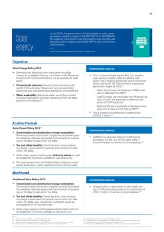 In July 2015, the government of India revised its solar power
generation capacity target to 100,000 MW from 20,000 MW.
The capacity is proposed to be achieved through 40,000 MW
of rooftop solar projects and 60,000 MW of ground-mounted
solar projects.
Solar
energy
Solar Energy Policy 201441
•	 Generation of electricity from solar parks would be
treated as an eligible industry; incentives under Rajasthan
Investment Promotional Scheme will be available to solar
parks.
•	 Promotional schemes: Various fiscal incentives such
asVAT, CST subsidies, 50 per cent land tax exemption,
electricity duty and stamp duty exemption will be offered.
•	 Water availability: Adequate water would be provided
for power generation with fast clearances from the state
pollution control board.42
Solar Power Policy 201545
•	 Transmission and distribution charges exemption:
Transmission and distribution charges would be exempted
for wheeling of power generated from projects for captive
use or third-party sale within the state.
•	 Tax and other benefits: Electricity duty, cross subsidy
surcharge is exempted for captive consumption and sale
within the state.
•	 Solar power projects will be given industry status and will
be eligible for incentives available to industrial units.
•	 The state government will help facilitate infrastructure for
power evacuation, water requirement and internal roads.
Jharkhand Solar Policy 201547
•	 Transmission and distribution charges exemption:
Transmission and distribution charges would be exempted
for wheeling of power generated from projects for captive
use or third-party sale within the state.
•	 Tax and other benefits: Electricity duty, cross subsidy
surcharge is exempted for captive consumption and sale
within the state; also, equipment purchased would be
exempted fromVAT and entry tax.
•	 Solar power projects will be given industry status and will
be eligible for incentives available to industrial units.
•	 Four companies have signed MoUs to develop
solar power projects under the state’s solar
policy; the 4 projects combined would contribute
about one-fourth (26 GW) of India’s solar power
generation target by 2022.43
–– Adani Enterprises will develop a 10 GW solar
park in Rajasthan by 202544
–– IL&FS Energy Ltd. and Essel Infra Projects Ltd.
each of them are expected to develop solar
parks of 5 GW capacity43
–– Reliance Power is expected to develop a solar
park with a capacity of 6 GW by 2021.43
•	 The 4 projects would need an investment of
USD24.3 billion.43
•	 SoftBank (a Japanese telecom and Internet
company) will set up a 20 GW solar plant in
Andhra Pradesh (timelines not disclosed yet).46
•	 A large Indian conglomerate is planning to set
up a 1 GW solar power plant at an investment of
USD1.1 billion (timelines not disclosed yet).48
Investments received
Investments received
Investments received
Rajasthan
Andhra Pradesh
Jharkhand
‘Ministry of New and Renewable Energy‘, accessed on 14 December 2015.
41.	 ‘Rajasthan solar policy 2014’, accessed 23 November 2015.
42.	 ‘Solar for a brighter future,’ accessed on 23 November 2015.
43.	 ‘Rajasthan clears solar power projects worth Rs.1.56 lakh crore’, accessed on 13 December 2015.
44.	‘Adani to develop 10,000 MW solar parks in Rajasthan’, accessed on 20 November 2015.
45.	‘AP Solar Power Policy’, accessed on 19 November 2015.
46.	‘SoftBank to set up 20 GW solar plant in Andhra Pradesh’, accessed on 25 November 2015.
47.	 ‘Jharkhand Solar Power Policy’, accessed 14 December 2015.
48.	‘Adani to set up 1000MW solar power plant in Jharkhand’, accessed on 14 December 2015.
82
© 2016 KPMG, an Indian Registered Partnership and a member firm of the KPMG network of independent member firms affiliated with KPMG International Cooperative (“KPMG International”), a Swiss entity. All rights reserved.
 