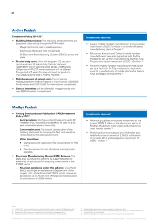 Electronics Policy 2014-2073
•	 Building infrastructure:The following establishments are
proposed to be set-up through the PPP model:
–– Mega Electronics Hub inVisakhapatnam
–– Electronics Hardware Park in Kakinada
–– 20 Electronic Manufacturing Clusters (EMCs) across the
state
•	 Tax and duty costs: Units will be given 100 per cent
reimbursement of stamp duty, transfer duty and
registration fee on sale and lease deeds. Additionally,
100 per centVAT/CST reimbursement will be offered
for a period of 5 years for new units and for products
manufactured and sold in Andhra Pradesh.
•	 Reimbursement of patent costs for companies
headquartered in Andhra Pradesh (a maximum of USD7,500
for domestic and USD15,000 for international companies).
•	 Special incentives will be offered to mega projects with
over USD40 million in investment.
•	 Analog Semiconductor Fabrication (FAB) Investment
Policy 201576
–– Land provision: Contiguous land measuring up to 30
Hectares (Ha), would be provided free of cost on a 50
year renewable lease to new units.
–– Construction cost:The cost of construction of the
building shell used for housing the FAB unit would be
reimbursed by the state government.
–– Other incentives:
•	 Stamp duty and registration fee is exempted for FAB
units
•	 Reimbursement of cost of internal training is also
available.
•	 Electronic Manufacturing Cluster (EMC) Scheme: The
state also launched this scheme to support creation of
advanced infrastructure for attracting investments in the
ESDM sector.77
–– Financial assistance under this scheme: Greenfield
EMCs would get an assistance of 50 per cent of the
project cost, while Brownfield EMCs would receive an
assistance up to 75 per cent of the project cost subject
to a maximum of USD8 million.
Investments received
Investments received
Andhra Pradesh
Madhya Pradesh
•	 Lava (a mobile handset manufacturer) announced an
investment of USD75 million in its Andhra Pradesh
manufacturing plant atTirupati.74
•	 Micromax, Karbonn and Celkon (mobile handset
manufacturers) have also signed up with Andhra
Pradesh to set up their manufacturing facilities near
Tirupati with a total investment of USD110 million.75
•	 Foxconn (mobile handset manufacturer) had earlier
set up a facility in Sri City multi-product economic
zone for manufacturing of mobile phones for Xiaomi,
Asus and Oppo among others.75
•	 Reliance group has announced investment to the
tune of USD4.2 billion in the electronics sector in
Madhya Pradesh to make ingots and polysilicons
used in solar panels.78
•	 The Union Communications and IT Minister also
laid the foundation stone for 2 EMCs in the state
in October 2014, and pledged an investment of
USD31 million.79
73.	 ‘ITE&C DEPT - Andhra Pradesh Electronics Policy 2014-2020- Orders –Issued’, GoAP, 9 September 2014.
74.	 ‘Lava to invest Rs 500 crore in Andhra Pradesh manufacturing plant’, accessed on 25 November 2015.
75.	 ‘Big boost for cellular, electronics manufacture in AP’, accessed on 23 November 2015.
76.	 Analog Semiconductor Fabrication (FAB) Investment Policy 2015,’ Deity, 10 February 2014.
77.	 Madhya Pradesh Government website, accessed on 15 December 2015.
78.	 ‘Anil Ambani-led Reliance Group to further invest Rs 46,000 crore in defence, IT in Madhya Pradesh’,The
EconomicTimes, 22 October 2015.
79.	 ‘Madhya Pradesh gets twin electronics clusters’,The HindustanTimes, 7 October 2014.
87
© 2016 KPMG, an Indian Registered Partnership and a member firm of the KPMG network of independent member firms affiliated with KPMG International Cooperative (“KPMG International”), a Swiss entity. All rights reserved.
 
