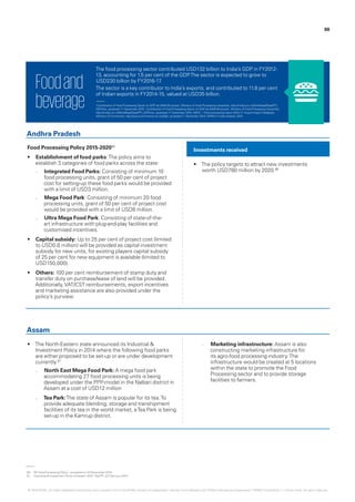 The food processing sector contributed USD132 billion to India’s GDP in FY2012-
13, accounting for 1.5 per cent of the GDP.The sector is expected to grow to
USD230 billion by FY2016-17.
The sector is a key contributor to India’s exports, and contributed to 11.8 per cent
of Indian exports in FY2014-15, valued at USD35 billion.
Foodand
beverage
Food Processing Policy 2015-202080
•	 Establishment of food parks:The policy aims to
establish 3 categories of food parks across the state:
–– Integrated Food Parks: Consisting of minimum 10
food processing units, grant of 50 per cent of project
cost for setting-up these food parks would be provided
with a limit of USD3 million.
–– Mega Food Park: Consisting of minimum 20 food
processing units, grant of 50 per cent of project cost
would be provided with a limit of USD8 million.
–– Ultra Mega Food Park: Consisting of state-of-the-
art infrastructure with plug-and-play facilities and
customised incentives.
•	 Capital subsidy: Up to 25 per cent of project cost (limited
to USD0.8 million) will be provided as capital investment
subsidy for new units, for existing players capital subsidy
of 25 per cent for new equipment is available (limited to
USD150,000).
•	 Others: 100 per cent reimbursement of stamp duty and
transfer duty on purchase/lease of land will be provided.
Additionally,VAT/CST reimbursements, export incentives
and marketing assistance are also provided under the
policy’s purview.
•	 The North-Eastern state announced its Industrial &
Investment Policy in 2014 where the following food parks
are either proposed to be set-up or are under development
currently.81
–– North East Mega Food Park: A mega food park
accommodating 27 food processing units is being
developed under the PPP-model in the Nalbari district in
Assam at a cost of USD12 million
–– Tea Park:The state of Assam is popular for its tea.To
provide adequate blending, storage and transhipment
facilities of its tea in the world market, aTea Park is being
set-up in the Kamrup district.
•	 The policy targets to attract new investments
worth USD780 million by 2020.80
–– Marketing infrastructure: Assam is also
constructing marketing infrastructure for
its agro-food processing industry.The
infrastructure would be created at 5 locations
within the state to promote the Food
Processing sector and to provide storage
facilities to farmers.
Investments received
Andhra Pradesh
Assam
‘Contribution of Food Processing Sector to GDP (at 2004-05 prices)’, Ministry of Food Processing Industries, http://mofpi.nic.in/WriteReadData/FPI_
GDP.xlsx, accessed 11 December 2015; ‘Contribution of Food Processing Sector to GDP (at 2004-05 prices)’, Ministry of Food Processing Industries,
http://mofpi.nic.in/WriteReadData/FPI_GDP.xlsx, accessed 11 December 2015; NSDC – Food processing report 2013-17; Export-Import Database,
Ministry of Commerce, http://www.commerce.nic.in/eidb/, accessed 11 December 2015; KPMG in India analysis, 2015
80.	 ‘AP Food Processing Policy’, accessed on 23 November 2015.
81.	 ‘Industrial & Investment Policy of Assam 2014’, MoFPI, 22 February 2014.
88
© 2016 KPMG, an Indian Registered Partnership and a member firm of the KPMG network of independent member firms affiliated with KPMG International Cooperative (“KPMG International”), a Swiss entity. All rights reserved.
 