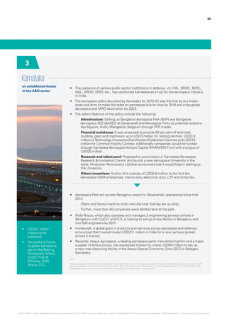 90
Karnataka
an established leader
in theA&D sector
•	 The presence of various public sector institutions in defence, viz. HAL, BEML, BHEL,
NAL, DRDO, ISRO, etc., has positioned Karnataka as a hub for the aerospace industry
in India.
•	 The aerospace policy launched by Karnataka for 2013-23 was the first by any Indian
state and aims to make the state an aerospace hub for Asia by 2018 and a top global
aerospace and MRO destination by 2023.
•	 The salient features of the policy include the following:
–– Infrastructure: Setting up Bangalore Aerospace Park (BAP) and Bangalore
Aerospace SEZ (BASEZ) at Devanahalli and Aerospace Parks at potential locations
like Mysore, Hubli, Mangalore, Belgaum through PPP model.
–– Financial assistance: It was proposed to provide 50 per cent of land cost,
building, plant and machinery up to USD3 million for testing centres, USD3.8
million toTechnology Innovation/Certification/Calibration Centres and USD7.6
million for Common Facility Centres. Additionally companies would be funded
through Karnataka AerospaceVenture Capital (KARAVEN) Fund with a corpus of
USD30 million.
–– Research and talent pool: Proposed to commission a ‘Karnataka Aerospace
Research & Innovation Centre’ and launch a new Aerospace University in the
state; Hindustan Aeronautics Ltd later announced that it would help in setting up
the University.
–– Others incentives: Anchor Unit subsidy of USD0.8 million to the first ten
Aerospace OEM enterprises; stamp duty, electricity duty, CST and EntryTax.
•	 Aerospace Park set up near Bengaluru airport in Devanahalli, operational since mid-
2014.
–– Wipro and Swiss machine tools manufacturer Starrag set up shop
–– Further, more than 40 companies were allotted land at the park.
•	 Rolls-Royce, which also operates and manages 2 engineering service centres in
Bengaluru with QuEST andTCS, is looking to set-up a new facility in Bengaluru and
hire 500 engineers by 2017.
•	 Honeywell, a global giant in products and services across aerospace and defence,
announced that it would invest USD211 million in India for a new campus spread
across 5.4 acres.
•	 Recently, Aequs Aerospace, a leading aerospace parts manufacturing firm and a major
supplier of Airbus Group, has expressed interest to invest USD50 million to set up
a new manufacturing facility in the Aequs Special Economic Zone (SEZ) in Belagavi,
Karnataka.
•	 USD9.1 billion
investments
expected
•	 Karnataka is home
to global aerospace
giants like Boeing,
Honeywell, Airbus,
EADS, Pratt &
Whitney, Rolls
Royce, UTC. ‘Karnataka Aerospace Policy 2013-23,’ assessed on 18 November 2015; Invest in Karnataka, accessed 15 December 2015; ‘Aequs Aerospace to spend Rs 334
crore on its Belagavi unit’,The Economic Times, September 2015; ‘Rolls-Royce to hire 500 engineers for new Bengaluru facility’, The Hindu, April 2015; ‘CM
Siddaramaiah woos US aerospace firms to ‘Make in Karnataka’, The Economic Times, November 2015.
3
© 2016 KPMG, an Indian Registered Partnership and a member firm of the KPMG network of independent member firms affiliated with KPMG International Cooperative (“KPMG International”), a Swiss entity. All rights reserved.
 
