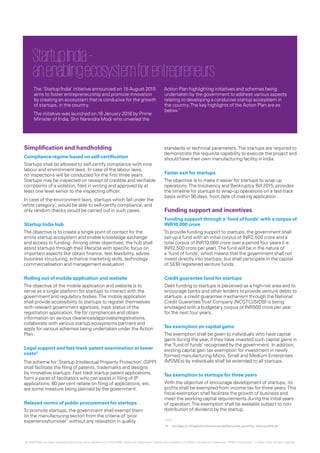 Simplification and handholding
Compliance regime based on self-certification
Startups shall be allowed to self-certify compliance with nine
labour and environment laws. In case of the labour laws,
no inspections will be conducted for the first three years.
Startups may be inspected on receipt of credible and verifiable
complaints of a violation, filed in writing and approved by at
least one level senior to the inspecting officer.
In case of the environment laws, startups which fall under the
‘white category’, would be able to self-certify compliance, and
only random checks would be carried out in such cases.
Startup India hub
The objective is to create a single point of contact for the
entire startup ecosystem and enable knowledge exchange
and access to funding. Among other objectives, the hub shall
assist startups through their lifecycle with specific focus on
important aspects like obtain finance, test feasibility, advise
business structuring, enhance marketing skills, technology
commercialisation and management evaluation.
Rolling out of mobile application and website
The objective of the mobile application and website is to
serve as a single platform for startups to interact with the
government and regulatory bodies.The mobile application
shall provide accessibility to startups to register themselves
with relevant government agencies, track status of the
registration application, file for compliances and obtain
information on various clearances/approvals/registrations,
collaborate with various startup ecosystems partners and
apply for various schemes being undertaken under the Action
Plan.
Legal support and fast-track patent examination at lower
costs2
The scheme for ‘Startup Intellectual Property Protection’ (SIPP)
shall facilitate the filing of patents, trademarks and designs
by innovative startups. Fast track startup patent applications,
form a panel of facilitators who can assist in filing of IP
applications, 80 per cent rebate on filing of applications, etc.
are some measure being planned by the government.
Relaxed norms of public procurement for startups
To promote startups, the government shall exempt them
(in the manufacturing sector) from the criteria of ‘prior
experience/turnover’ without any relaxation in quality
standards or technical parameters.The startups are required to
demonstrate the requisite capability to execute the project and
should have their own manufacturing facility in India.
Faster exit for startups
The objective is to make it easier for startups to wrap up
operations.The Insolvency and Bankruptcy Bill 2015, provides
the timeline for startups to wrap-up operations on a fast-track
basis within 90 days, from date of making application.
Funding support and incentives
Funding support through a ’fund of funds’ with a corpus of
INR10,000 crore
To provide funding support to startups, the government shall
set-up a fund with an initial corpus of INR2,500 crore and a
total corpus of INR10,000 crore over a period four years (i.e.
INR2,500 crore per year).The fund will be in the nature of
a ‘fund of funds’, which means that the government shall not
invest directly into startups, but shall participate in the capital
of SEBI registered venture funds.
Credit guarantee fund for startups
Debt funding to startups is perceived as a high-risk area and to
encourage banks and other lenders to provide venture debts to
startups, a credit guarantee mechanism through the National
Credit GuaranteeTrust Company (NCGTC)/SIDBI is being
envisaged with a budgetary corpus of INR500 crore per year
for the next four years.
Tax exemption on capital gains
The exemption shall be given to individuals who have capital
gains during the year, if they have invested such capital gains in
the ‘fund of funds’ recognised by the government. In addition,
existing capital gain tax exemption for investment in newly
formed manufacturing Micro, Small and Medium Enterprises
(MSMEs) by individuals shall be extended to all startups.
Tax exemption to startups for three years
With the objective of encourage development of startups, its
profits shall be exempted from income tax for three years.This
fiscal exemption shall facilitate the growth of business and
meet the working capital requirements during the initial years
of operation.The exemption shall be available subject to non-
distribution of dividend by the startup.
StartupIndia–
anenablingecosystemforentrepreneurs
The ’Startup India’ initiative announced on 15 August 2015
aims to foster entrepreneurship and promote innovation
by creating an ecosystem that is conducive for the growth
of startups, in the country.
The initiative was launched on 16 January 2016 by Prime
Minister of India, Shri Narendra Modi who unveiled the
Action Plan highlighting initiatives and schemes being
undertaken by the government to address various aspects
relating to developing a conducive startup ecosystem in
the country.The key highlights of the Action Plan are as
below:1
01.	 http://dipp.nic.in/English/Investor/startupIndia/StartupIndia_ActionPlan_16January2016.pdf
© 2016 KPMG, an Indian Registered Partnership and a member firm of the KPMG network of independent member firms affiliated with KPMG International Cooperative (“KPMG International”), a Swiss entity. All rights reserved.
 