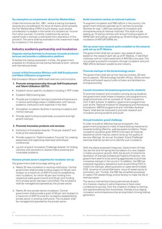 02.	 http://www.ipindia.nic.in/iponew/facilating_StatupIndia_SIPP_18Janaury2016.pdf 03.	 https://www.rbi.org.in/Scripts/BS_PressReleaseDisplay.aspx?prid=36126
Tax exemption on investments above Fair MarketValue
Under the Income tax Act, 1961, where a startup (company)
receives any consideration for issue of shares which exceeds
the Fair MarketValue (FMV) of such shares, such excess
consideration is taxable in the hands of a recipient as ‘income
from other sources’. Currently, investment by venture
capital funds in startups is exempted from operations of this
provision.The same shall be extended to the investment made
by incubators in the startups.
Industry academia partnership and incubation
Organise startup festivals to showcase innovate products/
services and provide a collaboration platform
To bolster the startup ecosystem in India, the government
proposes to introduce annual startup festivals at both, national
and international levels.
Launch ofAtal Innovation Mission with Self-Employment
andTalent Utilisation programme
Atal Innovation Mission (AIM) shall have two core functions:
1.	 Promote entrepreneurship through Self-Employment
and Talent Utilisation (SETU):
•	 Establish sector specific incubators including in PPP mode
•	 Establish 500 tinkering labs
•	 Provide pre-incubation training to potential entrepreneurs
in various technology areas in collaboration with various
academic institutions with expertise in the field
•	 Strengthen incubation facilities in existing incubators and
mentor startups
•	 Provide seed funding to potentially successful and high
growth startups.
2.	 Promote innovative products and services:
•	 Institution of Innovation Awards -Three per state/UT and
three at the national level
•	 Provide support to ‘State Innovation Councils’ for creating
awareness and organising state level workshops/
conferences
•	 Launch of grand ‘Innovation Challenge Awards’ for finding
ultra-low cost solutions to resolve India’s pressing and
intractable problems.
Harness private sector’s expertise for incubator set-up
The government shall encourage setting up of:		
a. Nearly 35 new incubators in existing institutions. Central
government shall provide funding support of 40 per cent
(subject to a maximum of INR10 crore) for establishing
new incubators, for which 40 per cent funding from
respective state governments and 20 per cent funding
from private sector has been committed.The incubators
shall be managed and operated by the private sector.
b. Nearly 35 new private sector incubators. Central
government shall provide a grant of 50 per cent (subject to
a maximum of INR10 crore) for incubators established by
private sector in existing institutions.The incubator shall
be managed and operated by the private sector.
Build innovation centres at national institutes
To augment incubation and R&D efforts in the country, the
government shall set-up/scale-up 31 centres (to provide
facilities for over 1,200 new startups) of innovation and
entrepreneurship at national institutes.This shall include
setting up 13 startup centres with annual funding support of
INR50 lakh and setting -up/scaling-up 18 technology business
incubators at NIITs/IITs/IIMs etc.
Set-up seven new research parks modeled on the research
park set-up at IIT, Madras
The government shall set-up seven new research parks,
based on the research park set-up at IIT Madras, in identified
institutes with an initial investment of INR100 crore each.This
is to propel successful innovation through incubation and joint
R&D efforts between academia and industry.
Promote startups in the biotechnology sector
The government shall set-up five new bio-clusters, 50 new
bio-incubators, 150 technology transfer offices, 20 bio-connect
offices and biotech equity funds to foster and facilitate bio-
entrepreneurship.
Launch innovation focussed programmes for students
To promote research and innovation among young students,
the government shall initiate innovation core programme to
target school kids with an outreach of 10 lakh innovations
from 5 lakh schools. In addition, government programmes
such as the ‘National Initiative for Developing and Harnessing
Innovations’ (NIDHI) programme and ‘Uchhattar Avishkar
Yojana’ shall also be instituted to promote research and
innovation among students and youth.
Annual incubator grand challenge
In order to build an effective startup ecosystem, the
government proposes to make forward-looking investments
towards building effective, well equipped incubators.These
incubators would be given INR10 crore each as financial
assistance which may be used to ramp-up the quality of
service offerings. An annual ‘Incubator Grand Challenge’
exercise shall be carried out to identify such incubators.
With the above proposed measures, Government of India
has set the tone for laying the foundation of a new chapter
in India’s economic growth.With the launch of scheme for
facilitation of Startups Intellectual Property Protection, the
government seems to be working aggressively to promote
innovative startups in the country.2
In addition, the RBI has
proposed regulatory relaxations such as permitting FVCI to
invest into startups, allowing access to rupee denominated
ECB, issuance of convertible loans, issue of sweat equity to
promoters, etc.3
Further, the RBI has simplified processes
on select FDI related filings (online facility) to make the life of
startups easier.
The various interventions being planned are all parts
of a massive impetus to aid entrepreneurs have a less
cumbersome journey, from the inception of ideas to starting
and operationalising their businesses, thereby encouraging
innovation and entrepreneurship among India’s thriving startup
generation.
© 2016 KPMG, an Indian Registered Partnership and a member firm of the KPMG network of independent member firms affiliated with KPMG International Cooperative (“KPMG International”), a Swiss entity. All rights reserved.
 