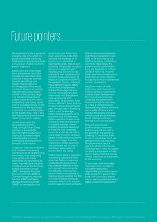 Futurepointers
The narrative of India is gradually
changing. At a time when the
global economies are facing
headwinds in recent years, India
is moving on a higher economic
growth trajectory.
While cities and urban areas
show progressive rise in the
average per capita spending,
proactive measures directed
towards benefitting rural
India to help increase its
income opportunities would
contribute towards increasing
total domestic consumption
in India. In this context, large
rural infrastructure projects
such as interlinking the rivers
and building rural roads, would
ensure less dependence on the
monsoons for the agricultural
output and a more efficient farm
to fork supply chain.This in turn
shall help ensure a more broad-
based consumption pattern.
On the other hand, the
rising efficiency of the
cities, through Smart Cities
initiative, is expected to
allow for higher productivity,
leading to increased wages
and disposable incomes,
contributing to the growth of
domestic consumption.
In addition, India has embarked
on a process of increasing
connectivity to its neighbouring
economies, thus integrating
more tightly with these
economies. By connecting its
roads, highways and industrial
corridors such as the Amritsar–
Kolkata Industrial Corridor
(AKIC), Bengaluru–Mumbai
Economic Corridor (BMEC),
Chennai–Bangalore Industrial
Corridor (CBIC) and Delhi–
Mumbai Industrial Corridor
(DMIC) to the neighbouring
South Asian and South-East
Asian economies, India shall
become the epicenter of an
economic structure that is
significantly larger than its own
economy.The process of tighter
economic integration with
neighbouring economies has
started off with initiatives such
as South Asian Association of
Regional Cooperation (SAARC),
Bangladesh, Bhutan, India and
Nepal (BBIN) initiative, BBIN-
MotorVehicle Agreement,
Kolkata-Dhaka-Agartala bus
service, transnational inland
water-ways with Bangladesh,
road agreements with
Association of Southeast Asian
Nations (ASEAN). Also, 6 of the
9 Asian Highway (AH) projects
pass through India – a befitting
case in point to leverage
India’s strategic location as an
economic hub. Furthermore,
India’s coastline infrastructure
is being further strengthened
to support regional coastal
shipping. Investors based out
of India will thus have easy
access to a market size that is
much larger than the 1.3 billion
people in India and an economy
that is much larger than the
USD2 trillion Indian economy,
and combined will be one of
the fastest growing set of
economies in the world.
India’s macro story is expected
to continue to become more
attractive. Reform measures
initiated by the government
has underpinned India’s long-
term growth potential while
the reduction in the current
account deficit on the back of
falling oil prices enabled the RBI
to increase foreign exchange
reserves, which could act as a
cushion against external shocks.
Inflation has remained benign
and inflation expectations are
likely to be anchored by the
inflation targeting mechanism.
Turning to fiscal policy, the
government is committed to
bring the fiscal deficit to 3 per
cent by FY2017-18.Thus the
Indian economy is expected to
become even more resilient,
thus giving sufficient operational
comfort to investors.
The Government of India
has announced intentions of
mobilising more investments
towards urban development.
Among its many proposed
initiatives, the government
has announced its intentions
to create a comprehensive
National Energy Policy, enhance
sector-wide efficiency, and
improve the quality of energy
infrastructure and technology.
These initiatives will start
bearing fruit in coming years.
The push given by the
government on innovation
and startups will also add to
the growth of the economy.
Creating 20 one billion dollar
Unicorns would lead to a 1 per
cent growth in the economy.
The government has put
together a fund of funds, the
India Aspiration Fund, to support
the startup ecosystem in India.
Surely, these initiatives will pay
off and contribute to the growth
of the economy.
To conclude, with favourable
macroeconomic conditions,
a prudent fiscal policy,
responsible government spend
and a pro-reform government,
India shall continue to evolve
into an even more attractive and
stable investment destination.
© 2016 KPMG, an Indian Registered Partnership and a member firm of the KPMG network of independent member firms affiliated with KPMG International Cooperative (“KPMG International”), a Swiss entity. All rights reserved.
 