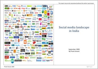 This report may not be reproduced without the author’s permission 

                                                                                            
                                                                                            
                                                                                            
                                                                                            
                                                                                            
                                                                                            
                                                                               Social media landscape  
                                                                                       in India 
                                                                                                            
                                                                                                            
                                                                                                            
                                                                                                            
                                                                                                            
                                                                                                            
                                                                                                            
                                                                                                            
                                                                                                            
                                                                                                  September 2009 
                                                                                                  By Preeti Anand 
                                                                                                            
                                                                                                            
                                                                                                            
                                                                                                            
                                                                                                            
                                                                                                            

 
Preeti Anand, 2009                                                                                                                             1 | P a g e  
 
 
