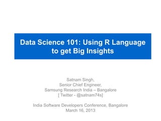 Data Science 101: Using R Language
to get Big Insights
Satnam Singh,
Senior Chief Engineer,
Samsung Research India – Bangalore
[ Twitter - @satnam74s]
India Software Developers Conference, Bangalore
March 16, 2013
 