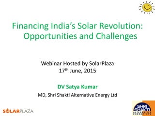 Financing India’s Solar Revolution:
Opportunities and Challenges
DV Satya Kumar
MD, Shri Shakti Alternative Energy Ltd
Webinar Hosted by SolarPlaza
17th June, 2015
 