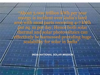 “ About 5,000 trillion kWh per year energy is incident over India’s land area with most parts receiving 4-7 kWh per sq. m per day. Hence both solar thermal and solar photovoltaics can effectively be harnessed providing huge scalability for solar in India”.  INDIA NATIONAL SOLAR MISSION 