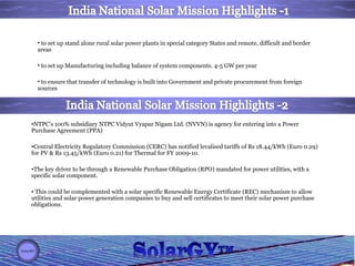 to set up stand alone rural solar power plants in special category States and remote, difficult and border areas  to set up Manufacturing including balance of system components. 4-5 GW per year  to ensure that transfer of technology is built into Government and private procurement from foreign sources NTPC’s 100% subsidiary NTPC Vidyut Vyapar Nigam Ltd. (NVVN) is agency for entering into a Power Purchase Agreement (PPA)  Central Electricity Regulatory Commission (CERC) has notified levalised tariffs of Rs 18.44/kWh (Euro 0.29) for PV & Rs 13.45/kWh (Euro 0.21) for Thermal for FY 2009-10. The key driver to be through a Renewable Purchase Obligation (RPO) mandated for power utilities, with a specific solar component.  This could be complemented with a solar specific Renewable Energy Certificate (REC) mechanism to allow utilities and solar power generation companies to buy and sell certificates to meet their solar power purchase obligations. 