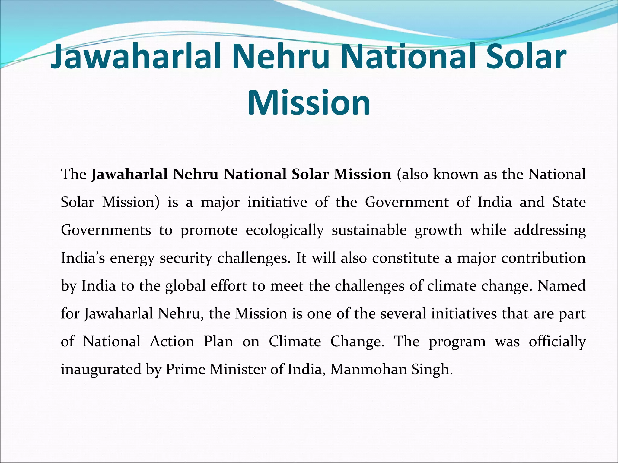 Jawaharlal Nehru National Solar 
            Mission
The Jawaharlal Nehru National Solar Mission (also known as the National 
Solar  Mission)  is  a  major  initiative  of  the Government  of  India and  State 
Governments  to  promote  ecologically  sustainable  growth  while  addressing 
India’s energy security challenges. It will also constitute a major contribution 
by India to the global effort to meet the challenges of climate change. Named 
for Jawaharlal Nehru, the Mission is one of the several initiatives that are part 
of  National  Action  Plan  on  Climate  Change. The  program  was  officially 
inaugurated by Prime Minister of India, Manmohan Singh.
 