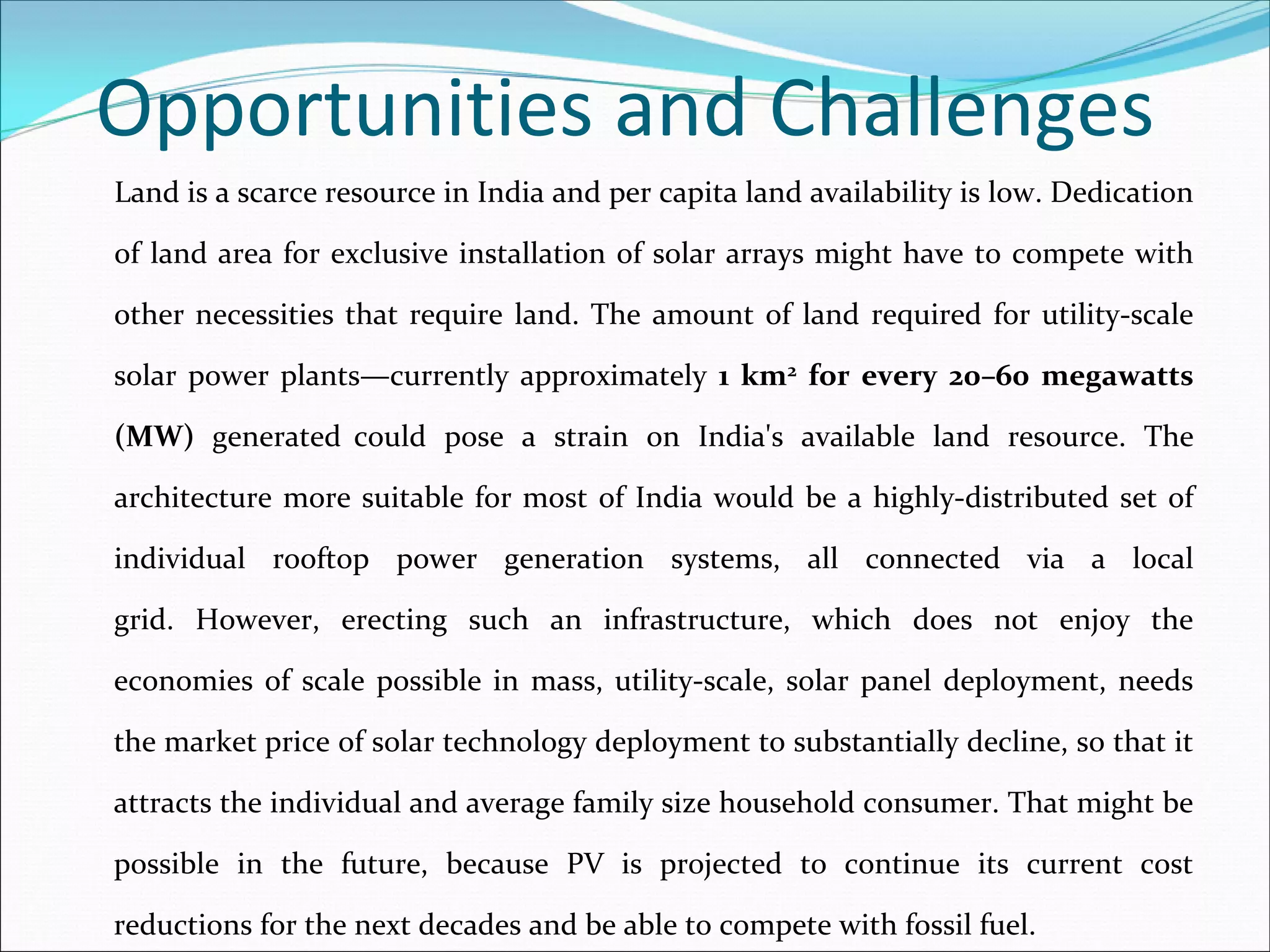Opportunities and Challenges
Land is a scarce resource in India and per capita land availability is low. Dedication 

of  land  area  for  exclusive  installation  of  solar  arrays  might  have  to  compete  with 

other  necessities  that  require  land.  The  amount  of  land  required for  utility‐scale 

solar  power  plants—currently  approximately  1 km2 for  every  20–60 megawatts 

(MW) generated could  pose  a  strain  on  India's  available  land  resource.  The 

architecture  more  suitable  for  most  of  India  would  be  a  highly‐distributed  set  of 

individual  rooftop  power  generation  systems,  all  connected  via  a local 

grid. However,  erecting  such  an  infrastructure,  which  does  not  enjoy  the 

economies  of  scale  possible  in  mass,  utility‐scale,  solar  panel  deployment,  needs 

the market price of solar technology deployment to substantially decline, so that it 

attracts the individual and average family size household consumer. That might be 

possible  in  the  future,  because  PV  is  projected  to  continue  its  current  cost 

reductions for the next decades and be able to compete with fossil fuel.
 