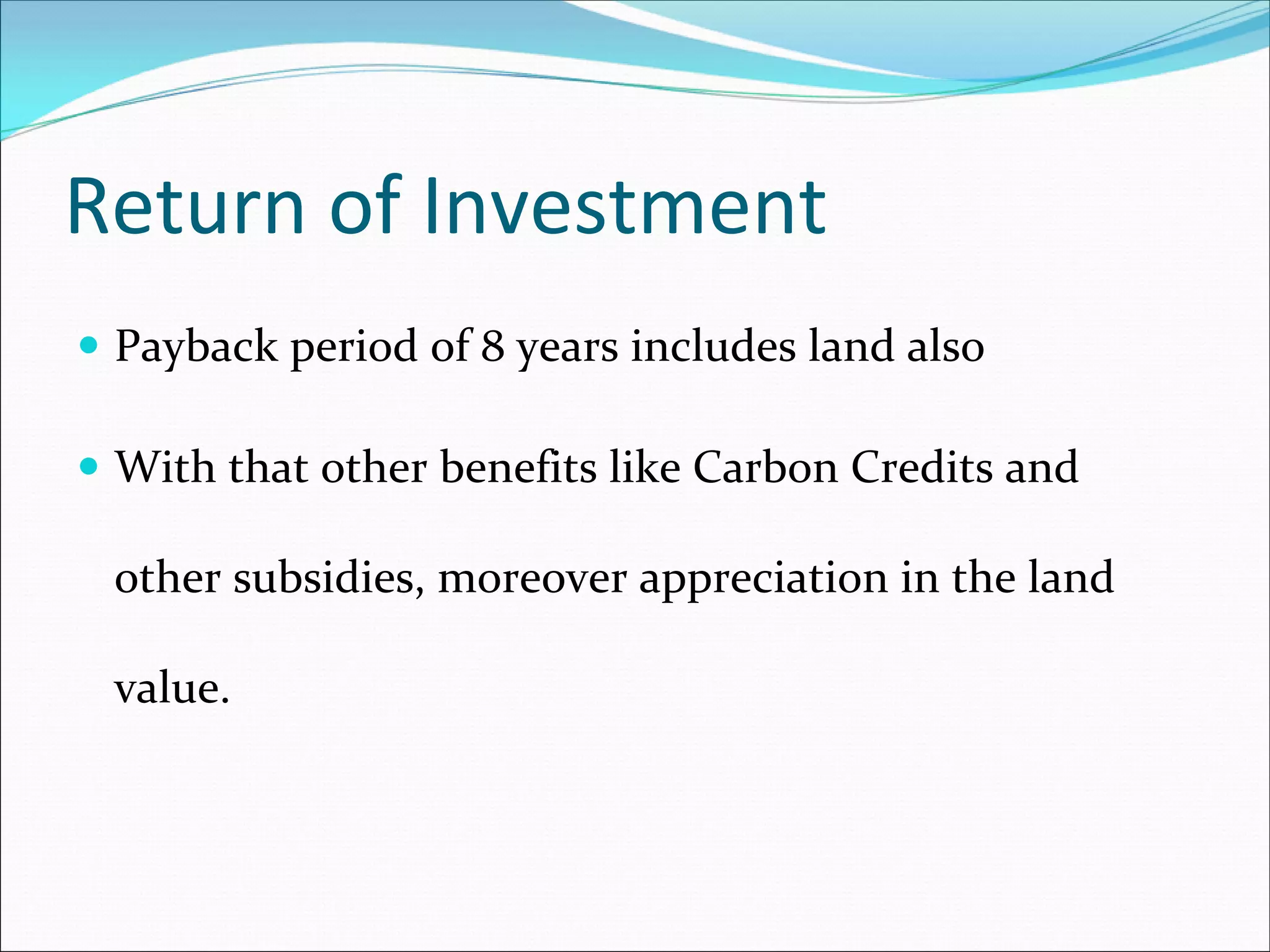 Return of Investment
 Payback period of 8 years includes land also

 With that other benefits like Carbon Credits and 

 other subsidies, moreover appreciation in the land 

 value. 
 