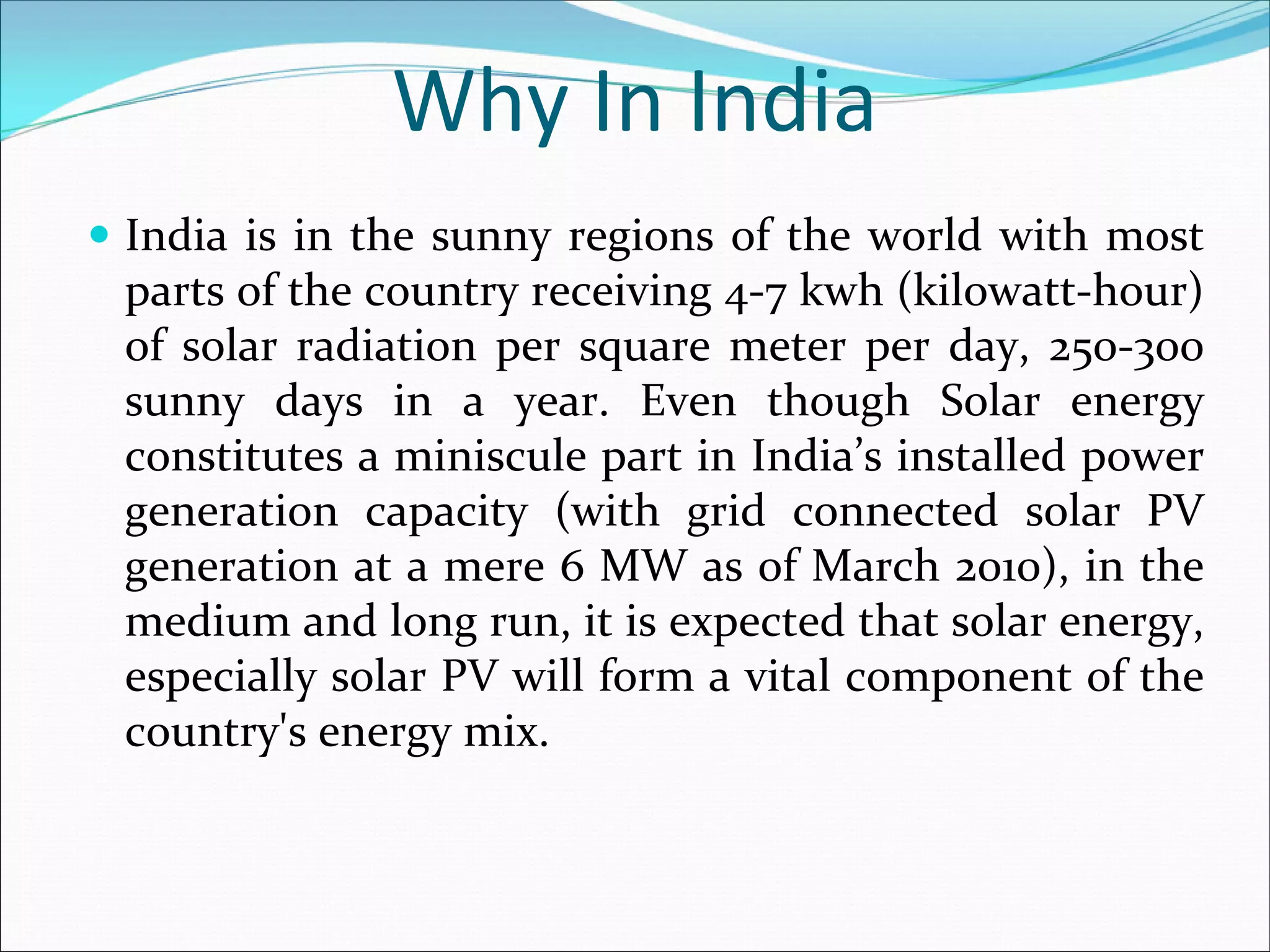 Why In India
 India  is  in  the  sunny  regions  of  the  world  with  most 
  parts of the country receiving 4‐7 kwh (kilowatt‐hour) 
  of  solar  radiation  per  square  meter  per  day,  250‐300 
  sunny  days  in  a  year.  Even  though  Solar  energy 
  constitutes a miniscule part in India’s installed power 
  generation  capacity  (with  grid  connected  solar  PV 
  generation at a mere 6 MW as of March 2010),  in  the 
  medium and long run, it is expected that solar energy, 
  especially solar PV will form a vital component of the 
  country's energy mix. 
 