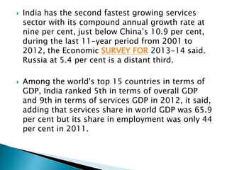  India has the second fastest growing services
sector with its compound annual growth rate at
nine per cent, just below China’s 10.9 per cent,
during the last 11-year period from 2001 to
2012, the Economic SURVEY FOR 2013-14 said.
Russia at 5.4 per cent is a distant third.
 Among the world's top 15 countries in terms of
GDP, India ranked 5th in terms of overall GDP
and 9th in terms of services GDP in 2012, it said,
adding that services share in world GDP was 65.9
per cent but its share in employment was only 44
per cent in 2011.
 