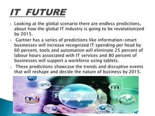  Looking at the global scenario there are endless predictions,
about how the global IT industry is going to be revolutionized
by 2015.
 Gartner has a series of predictions like information-smart
businesses will increase recognized IT spending per head by
60 percent, tools and automation will eliminate 25 percent of
labour hours associated with IT services and 80 percent of
businesses will support a workforce using tablets.
 These predictions showcase the trends and disruptive events
that will reshape and decide the nature of business by 2015.
 