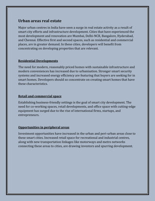 Urban areas real estate
Major urban centres in India have seen a surge in real estate activity as a result of
smart city efforts and infrastructure development. Cities that have experienced the
most development and renovation are Mumbai, Delhi-NCR, Bangalore, Hyderabad,
and Chennai. Effective first and second spaces, such as residential and commercial
places, are in greater demand. In these cities, developers will benefit from
concentrating on developing properties that are relevant.
Residential Developments
The need for modern, reasonably priced homes with sustainable infrastructure and
modern conveniences has increased due to urbanisation. Stronger smart security
systems and increased energy efficiency are featuring that buyers are seeking for in
smart homes. Developers should so concentrate on creating smart homes that have
these characteristics.
Retail and commercial space
Establishing business-friendly settings is the goal of smart city development. The
need for co-working spaces, retail developments, and office space with cutting-edge
equipment has surged due to the rise of international firms, startups, and
entrepreneurs.
Opportunities in peripheral areas
Investment opportunities have increased in the urban and peri-urban areas close to
these smart cities. Increased retail space for recreational and industrial centres,
along with new transportation linkages like motorways and metro networks
connecting these areas to cities, are drawing investors and spurring development.
 