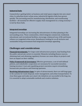 Industrial hubs
Connectivity is getting better as business and retail spaces migrate into new smart
cities. In suburban & peri-urban areas, industrial & logistics hubs have grown
quickly. The increasing need for manufacturing, distribution, and warehousing
facilities—all essential for effective supply chain management in a rising economy—
is met by these hubs.
Integrated townships
Integrated townships are increasing the attractiveness of urban planning in the
surrounding areas. These communities, which integrate commercial, residential,
educational, and recreational facilities, encourage a balanced way of life and lessen
reliance on congested urban areas. Homebuyers looking for an all-inclusive and
sustainable living environment find integrated townships appealing.
Challenges and considerations
Financial Investments: For large-scale infrastructure projects, dual funding from
the public and private sectors is essential. Obstacles including finance sources,
obtaining land, and obtaining regulatory licenses can cause delays in projects and
have an impact on their viability.
Policy Framework & Governance: Effective governance, a set of well-defined
policies, and stakeholder cooperation are necessary for successful execution.
Gaining investors' trust and expediting project execution require streamlining
bureaucratic procedures and fostering openness.
Resolving Infrastructure Gaps: In spite of advancements, there are still large gaps
in the systems for waste disposal, water management, and urban transportation. To
close these gaps and make sure smart city initiatives are successful in the long run,
it is essential to adopt sustainable methods and creative solutions.
 