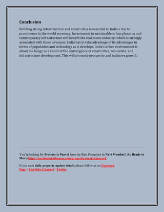 Conclusion
Building strong infrastructure and smart cities is essential to India's rise to
prominence in the world economy. Investments in sustainable urban planning and
contemporary infrastructure will benefit the real estate industry, which is strongly
associated with these advances. India has to take advantage of its advantages in
terms of population and technology as it develops. India's urban environment is
about to change as a result of the convergence of smart cities, real estate, and
infrastructure development. This will promote prosperity and inclusive growth.
You’re looking for Projects in Panvel have the Best Properties In Navi Mumbai Like Ready to
Move:https://navimumbaihouses.com/properties/search/panvel/
If you want daily property update details please follow us on Facebook
Page / YouTube Channel / Twitter
 