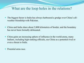 What are the loop holes in the relations?

 The biggest factor is India has always harboured a grudge over China’s all-
  weather friendship with Pakistan.

 China and India share about 2,000 kilometres of border, and the boundary
  has never been formally delineated.

 China gains an increasing sphere of influence in the world arena, many
  Indians, including high-ranking officials, see China as a potential rival or
  even a threat to India.

 Potential arms race.
 
