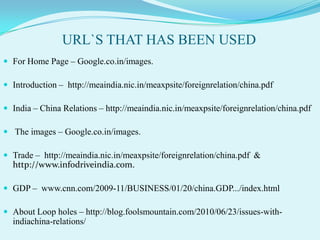 URL`S THAT HAS BEEN USED
 For Home Page – Google.co.in/images.

 Introduction – http://meaindia.nic.in/meaxpsite/foreignrelation/china.pdf

 India – China Relations – http://meaindia.nic.in/meaxpsite/foreignrelation/china.pdf

 The images – Google.co.in/images.

 Trade – http://meaindia.nic.in/meaxpsite/foreignrelation/china.pdf &
  http://www.infodriveindia.com.

 GDP – www.cnn.com/2009-11/BUSINESS/01/20/china.GDP.../index.html

 About Loop holes – http://blog.foolsmountain.com/2010/06/23/issues-with-
  indiachina-relations/
 