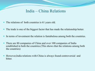 India – China Relations

 The relations of both countries is 61 years old.

 The trade is one of the biggest factor that has made the relationship better.

 In terms of investment the relation is fantabulous among both the countries.

 There are 80 companies of China and over 100 companies of India
  established in both the countries.(This shows that the relations among both
  the countries)

 However,India relations with China is always found controversial and
  bitter.
 