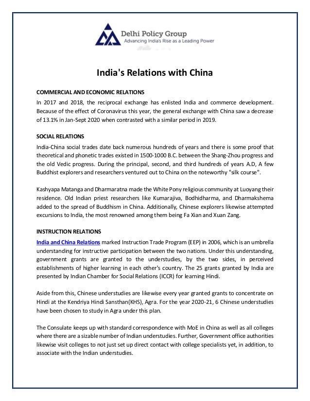 India's Relations with China
COMMERCIAL AND ECONOMIC RELATIONS
In 2017 and 2018, the reciprocal exchange has enlisted India and commerce development.
Because of the effect of Coronavirus this year, the general exchange with China saw a decrease
of 13.1% in Jan-Sept 2020 when contrasted with a similar period in 2019.
SOCIAL RELATIONS
India-China social trades date back numerous hundreds of years and there is some proof that
theoretical and phonetic trades existed in 1500-1000 B.C. between the Shang-Zhou progress and
the old Vedic progress. During the principal, second, and third hundreds of years A.D, A few
Buddhist explorers and researchers ventured out to China on the noteworthy "silk course".
Kashyapa Matanga and Dharmaratna made the White Pony religious community at Luoyang their
residence. Old Indian priest researchers like Kumarajiva, Bodhidharma, and Dharmakshema
added to the spread of Buddhism in China. Additionally, Chinese explorers likewise attempted
excursions to India, the most renowned among them being Fa Xian and Xuan Zang.
INSTRUCTION RELATIONS
India and China Relations marked Instruction Trade Program (EEP) in 2006, which is an umbrella
understanding for instructive participation between the two nations. Under this understanding,
government grants are granted to the understudies, by the two sides, in perceived
establishments of higher learning in each other's country. The 25 grants granted by India are
presented by Indian Chamber for Social Relations (ICCR) for learning Hindi.
Aside from this, Chinese understudies are likewise every year granted grants to concentrate on
Hindi at the Kendriya Hindi Sansthan(KHS), Agra. For the year 2020-21, 6 Chinese understudies
have been chosen to study in Agra under this plan.
The Consulate keeps up with standard correspondence with MoE in China as well as all colleges
where there are a sizable number of Indian understudies. Further, Government office authorities
likewise visit colleges to not just set up direct contact with college specialists yet, in addition, to
associate with the Indian understudies.
 