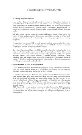 3. INVESTMENT POLICY AND INITIATIVES




3.1 FDI Policy in the Retail Sector

   India has kept the retail sector largely closed to outsiders to safeguard the livelihood of
   nearly 15 million small storeowners and only allows 51 per cent foreign investment in
   single-brand retail with prior Government permission. FDI is also allowed in the wholesale
   business. Single-brand retailers such as Louis Vuitton, Fendi, LLadro, Nike and Toyota can
   operate now on their own. Metro is already operating through the cash-and-carry wholesale
   mode.

   The policy makers continue to explore areas where FDI can be invited without hurting the
   interest of local retail community. Government is considering opening up of the retail
   trading for select sectors such as electronic goods, stationery, sports goods, and building
   equipment.

   Foreign direct investment (FDI) in retail space, specialized goods retailing like sports
   goods, electronics and stationery is also being contemplated. The Government has to walk
   a tightrope to ensure a `level playing field' for everyone.

   The policy of permitting 51 per cent FDI in single-brand product retailing has led to the
   entry of only a few global brands such as Nike (footwear), Louis Vuitton (shoes, travel
   accessories, watches, ties, textiles ready-to wear), Lladro (porcelain goods), Fendi (luxury
   products), Damro (knock-down furniture), Argenterie Greggio (silverware, cutlery,
   traditional home accessories and gift items) and Toyota (retail trading of cars), into retail
   trading. A 12-billion euro French luxury industry is also eyeing the domestic luxury segment
   to make a presence through retailing directly.

3.2 Business models for entry in Indian markets

   Due to the FDI restrictions the international players are looking for alternative avenues to
   enter the Indian markets. However FDI restrictions in retailing have not deterred
   prominent international players from setting up shops in India.

   In recent developments, the Australian retail giant Woolworth Ltd made in innovative
   entry in India’s retail space, with India’s Tata group. The Tata group has floated Infiniti
   Retail Ltd, in venture with which will sell consumer goods and electronics across the
   country. Infiniti Retail will be a 100 per cent subsidiary of Tata Sons and will receive an
   initial equity infusion of Rs 4 billion. This Tata retail venture joined hands with Australian
   retail giant Woolworths Ltd, which currently operates more than 2,000 stores in 12
   different formats.
   While Infiniti will own and run retail operations in India, Woolworths, which has attained
   notable success in selling electronics and consumer goods through its Dick Smith
   Electronics chain, will provide technical support and strategic sourcing facilities from its
   global network.
 