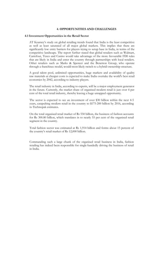 4. OPPORTUNITIES AND CHALLENGES

4.1 Investment Opportunities in the Retail Sector

   AT Kearney’s study on global retailing trends found that India is the least competitive
   as well as least saturated of all major global markets. This implies that there are
   significantly low entry barriers for players trying to setup base in India, in terms of the
   competitive landscape. The report further stated that global retailers such as Walmart,
   Carrefour, Tesco and Casino would take advantage of the more favourable FDI rules
   that are likely in India and enter the country through partnerships with local retailers.
   Other retailers such as Marks & Spencer and the Benetton Group, who operate
   through a franchisee model, would most likely switch to a hybrid ownership structure.
   A good talent pool, unlimited opportunities, huge markets and availability of quality
   raw materials at cheaper costs is expected to make India overtake the world's best retail
   economies by 2042, according to industry players.

   The retail industry in India, according to experts, will be a major employment generator
   in the future. Currently, the market share of organised modern retail is just over 4 per
   cent of the total retail industry, thereby leaving a huge untapped opportunity.

   The sector is expected to see an investment of over $30 billion within the next 4-5
   years, catapulting modern retail in the country to $175-200 billion by 2016, according
   to Technopak estimates.

   On the total organised retail market of Rs 550 billion, the business of fashion accounts
   for Rs 300.80 billion, which translates in to nearly 55 per cent of the organised retail
   segment in the country.

   Total fashion sector was estimated at Rs 1,914 billion and forms about 15 percent of
   the country’s retail market of Rs 12,000 billion.


   Commanding such a large chunk of the organised retail business in India, fashion
   retailing has indeed been responsible for single-handedly driving the business of retail
   in India.
 