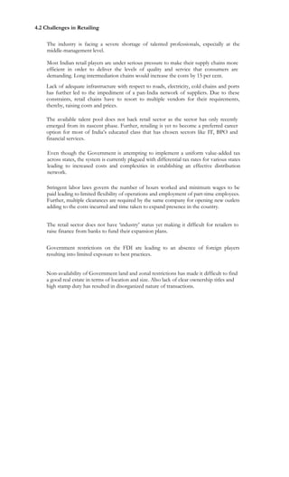  



    4.2 Challenges in Retailing

         The industry is facing a severe shortage of talented professionals, especially at the
         middle-management level.

         Most Indian retail players are under serious pressure to make their supply chains more
         efficient in order to deliver the levels of quality and service that consumers are
         demanding. Long intermediation chains would increase the costs by 15 per cent.
        Lack of adequate infrastructure with respect to roads, electricity, cold chains and ports
        has further led to the impediment of a pan-India network of suppliers. Due to these
        constraints, retail chains have to resort to multiple vendors for their requirements,
        thereby, raising costs and prices.

        The available talent pool does not back retail sector as the sector has only recently
        emerged from its nascent phase. Further, retailing is yet to become a preferred career
        option for most of India’s educated class that has chosen sectors like IT, BPO and
        financial services.

         Even though the Government is attempting to implement a uniform value-added tax
         across states, the system is currently plagued with differential tax rates for various states
         leading to increased costs and complexities in establishing an effective distribution
         network.

         Stringent labor laws govern the number of hours worked and minimum wages to be
         paid leading to limited flexibility of operations and employment of part-time employees.
         Further, multiple clearances are required by the same company for opening new outlets
         adding to the costs incurred and time taken to expand presence in the country.


         The retail sector does not have ‘industry’ status yet making it difficult for retailers to
         raise finance from banks to fund their expansion plans.

        Government restrictions on the FDI are leading to an absence of foreign players
        resulting into limited exposure to best practices.


        Non-availability of Government land and zonal restrictions has made it difficult to find
        a good real estate in terms of location and size. Also lack of clear ownership titles and
        high stamp duty has resulted in disorganized nature of transactions.
 