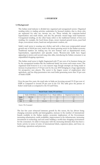 1. OVERVIEW


1.1 Background

   The Indian retail industry is divided into organised and unorganised sectors. Organised
   retailing refers to trading activities undertaken by licensed retailers, that is, those who
   are registered for sales tax, income tax, etc. These include the corporate-backed
   hypermarkets and retail chains, and also the privately owned large retail businesses.
   Unorganised retailing, on the other hand, refers to the traditional formats of low-cost
   retailing, for example, the local kirana shops, owner manned general stores, paan/beedi
   shops, convenience stores, hand cart and pavement vendors, etc.

   India’s retail sector is wearing new clothes and with a three-year compounded annual
   growth rate of 46.64 per cent, retail is the fastest growing sector in the Indian economy.
   Traditional markets are making way for new formats such as departmental stores,
   hypermarkets, supermarkets and specialty stores. Western-style malls have begun
   appearing in metros and second-rung cities alike, introducing the Indian consumer to an
   unparalleled shopping experience.

   The Indian retail sector is highly fragmented with 97 per cent of its business being run
   by the unorganized retailers like the traditional family run stores and corner stores. The
   organized retail however is at a very nascent stage though attempts are being made to
   increase its proportion to 9-10 per cent by the year 2010 bringing in a huge opportunity
   for prospective new players. The sector is the largest source of employment after
   agriculture, and has deep penetration into rural India generating more than 10 per cent
   of India’s GDP.


  Over the past few years, the retail sales in India are hovering around 33-35 per cent of
  GDP as compared to around 20 per cent in the US. The table gives the picture of
  India’s retail trade as compared to the US and China.

                                  Retail Trade – India, US and China

            Trade (US$ billion)   Employment ( %)    Shops (million)   Organized sector share ( %)
   India         180-394                 7                 12                     2-3
   China           360                  12                 2.7                    20
    US            3800                12.6-16             15.3                    80

   Source: The Economist


 The last few years witnessed immense growth by this sector, the key drivers being
 changing consumer profile and demographics, increase in the number of international
 brands available in the Indian market, economic implications of the Government
 increasing urbanization, credit availability, improvement in the infrastructure, increasing
 investments in technology and real estate building a world class shopping environment
 for the consumers. In order to keep pace with the increasing demand, there has been a
 hectic activity in terms of entry of international labels, expansion plans, and focus on
 technology, operations and processes.
 