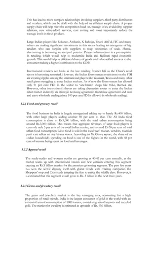 This has lead to more complex relationships involving suppliers, third party distributors
     and retailers, which can be dealt with the help of an efficient supply chain. A proper
     supply chain will help meet the competition head-on, manage stock availability; supplier
     relations, new value-added services, cost cutting and most importantly reduce the
     wastage levels in fresh produce.

     Large Indian players like Reliance, Ambanis, K Rahejas, Bharti AirTel, ITC and many
     others are making significant investments in this sector leading to emergence of big
     retailers who can bargain with suppliers to reap economies of scale. Hence,
     discounting is becoming an accepted practice. Proper infrastructure is a pre-requisite
     in retailing, which would help to modernize India and facilitate rapid economic
     growth. This would help in efficient delivery of goods and value-added services to the
     consumer making a higher contribution to the GDP.

     International retailers see India as the last retailing frontier left as the China’s retail
     sector is becoming saturated. However, the Indian Government restrictions on the FDI
     are creating ripples among the international players like Walmart, Tesco and many other
     retail giants struggling to enter Indian markets. As of now the Government has allowed
     only 51 per cent FDI in the sector to ‘one-brand’ shops like Nike, Reebok etc.
     However, other international players are taking alternative routes to enter the Indian
     retail market indirectly via strategic licensing agreement, franchisee agreement and cash
     and carry wholesale trading (since 100 per cent FDI is allowed in wholesale trading).

1.2.1 Food and grocery retail

    The food business in India is largely unorganized adding up to barely Rs.400 billion,
    with other large players adding another 50 per cent to that. The All India food
    consumption is close to Rs.9,000 billion, with the total urban consumption being
    around Rs.3,300 billion. This means that aggregate revenues of large food players is
    currently only 5 per cent of the total Indian market, and around 15-20 per cent of total
    urban food consumption. Most food is sold in the local ‘wet’ market, vendors, roadside
    push cart sellers or tiny kirana stores. According to McKinsey report, the share of an
    Indian household's spending on food is one of the highest in the world, with 48 per
    cent of income being spent on food and beverages.

1.2.2 Apparel retail

    The ready-mades and western outfits are growing at 40-45 per cent annually, as the
    market teams up with international brands and new entrants entering this segment
    creating an Rs.5 billion market for the premium grooming segment. The past few years
    has seen the sector aligning itself with global trends with retailing companies like
    Shoppers’ stop and Crossroads entering the fray to entice the middle class. However, it
    is estimated that this segment would grow to Rs. 3 billion in the next three years.


1.2.3 Gems and Jewellery retail

   The gems and jewellery market is the key emerging area, accounting for a high
   proportion of retail spends. India is the largest consumer of gold in the world with an
   estimated annual consumption of 1000 tonnes, considering actual imports and recycled
   gold. The market for jewellery is estimated as upwards of Rs. 650 billion.
 